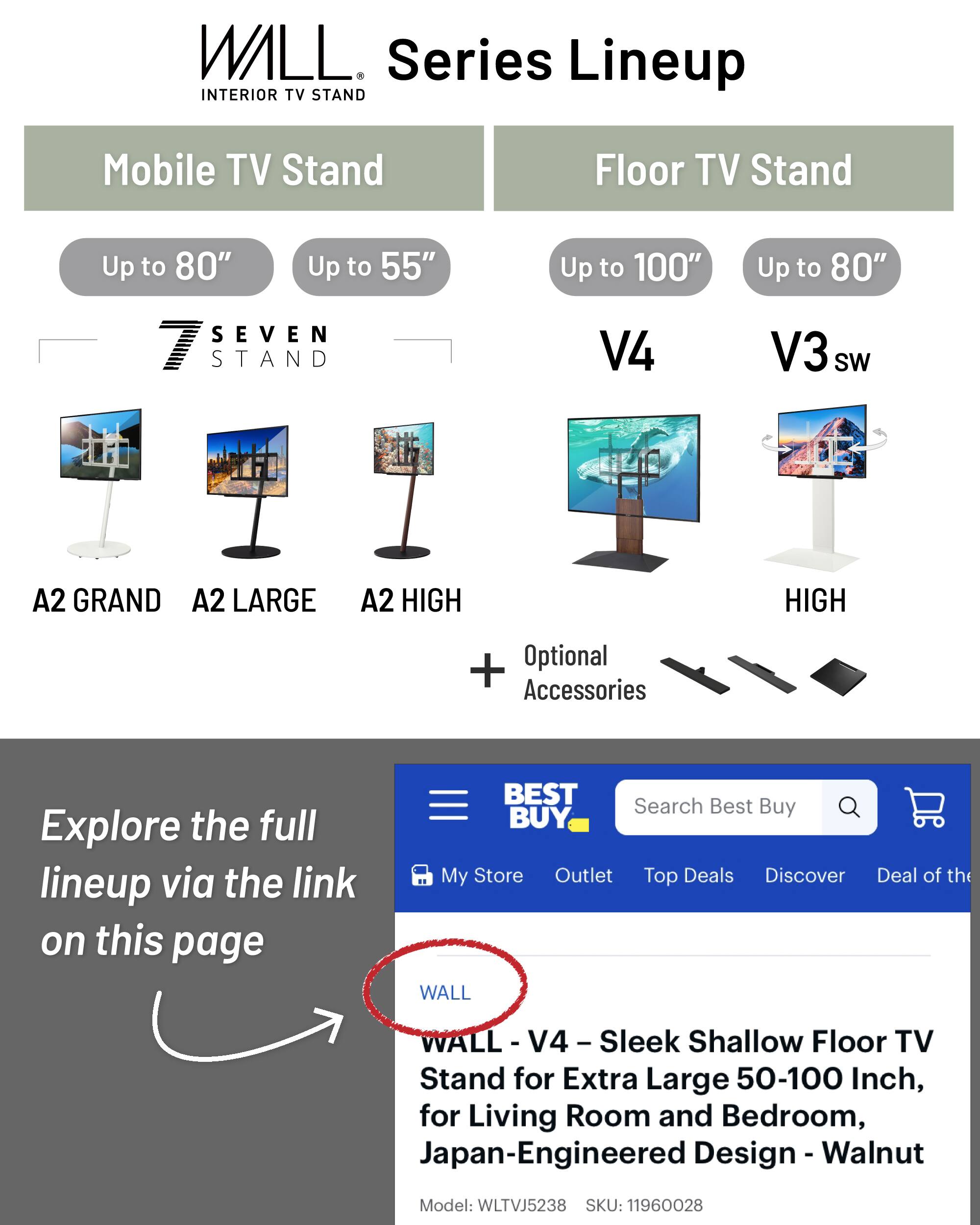 WALL Series Lineup  
INTERIOR TV STAND  

Mobile TV Stand  
- Up to 80"  
- Up to 55"  

Floor TV Stand  
- Up to 100"  
- Up to 80"  

Models:  
- V4  
- V3 sw  
- A2 GRAND  
- A2 LARGE  
- A2 HIGH  

Optional Accessories  

Explore the full lineup via the link on this page  

WALL - V4 - Sleek Shallow Floor TV Stand for Extra Large 50-100 Inch, for Living Room and Bedroom, Japan-Engineered Design - Walnut  
Model: WLTVJ5238  
SKU: 11960028  

BEST BUY  
Search Best Buy  
My Store  
Outlet  
Top Deals  
Discover  
Deal of the Day