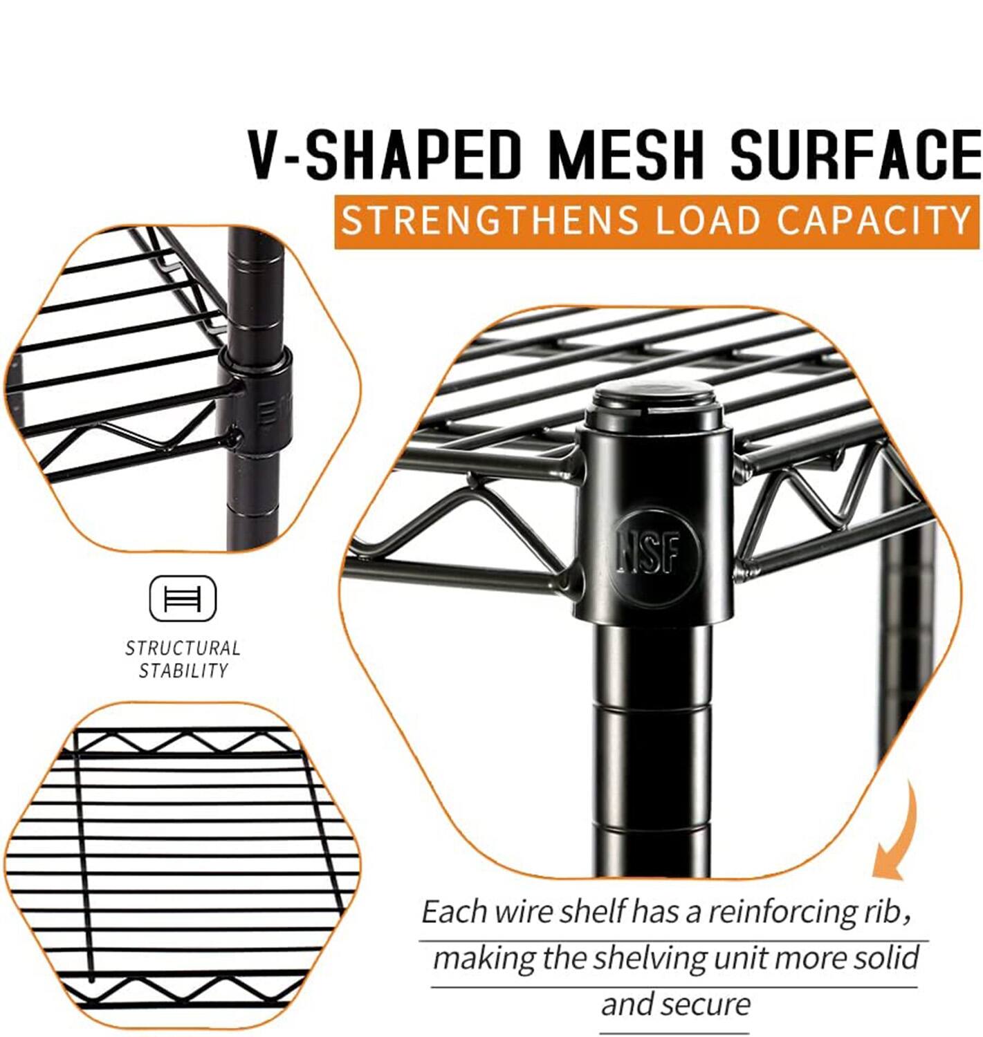 V-SHAPED MESH SURFACE STRENGTHENS LOAD CAPACITY

STRUCTURAL STABILITY

Each wire shelf has a reinforcing rib, making the shelving unit more solid and secure