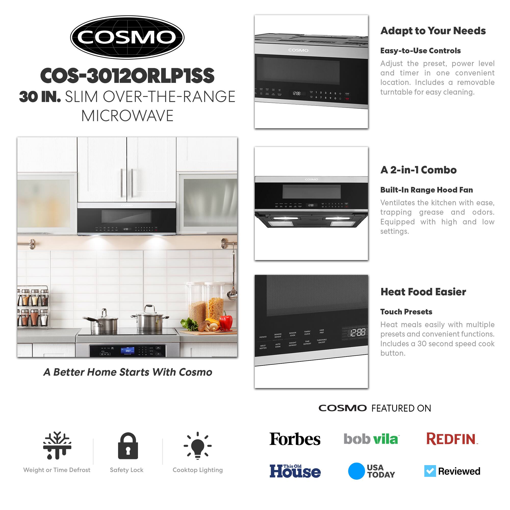 COSMO  
COS-3012ORLP1SS  
30 IN. SLIM OVER-THE-RANGE MICROWAVE  

Adapt to Your Needs  
Easy-to-Use Controls  
Adjust the preset, power level and timer in one convenient location. Includes a removable turntable for easy cleaning.  

A 2-in-1 Combo  
Built-In Range Hood Fan  
Ventilates the kitchen with ease, trapping grease and odors. Equipped with high and low settings.  

Heat Food Easier  
Touch Presets  
Heat meals easily with multiple presets and convenient functions. Includes a 30 second speed cook button.  

A Better Home Starts With Cosmo  

COSMO FEATURED ON  
Forbes  
bob vila  
REDFIN  
This Old House  
USA TODAY  
Reviewed  

Weight or Time Defrost  
Safety Lock  
Cooktop Lighting