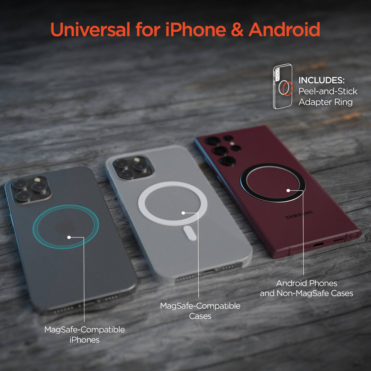 Universal for iPhone & Android

INCLUDES:
- Peel-and-Stick Adapter Ring

- MagSafe-Compatible iPhones
- MagSafe-Compatible Cases
- Android Phones and Non-MagSafe Cases