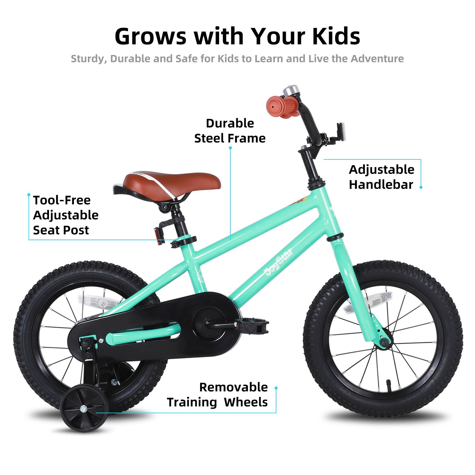 Grows with Your Kids  
Sturdy, Durable and Safe for Kids to Learn and Live the Adventure  

- Durable Steel Frame  
- Tool-Free Adjustable Seat Post  
- Adjustable Handlebar  
- Removable Training Wheels