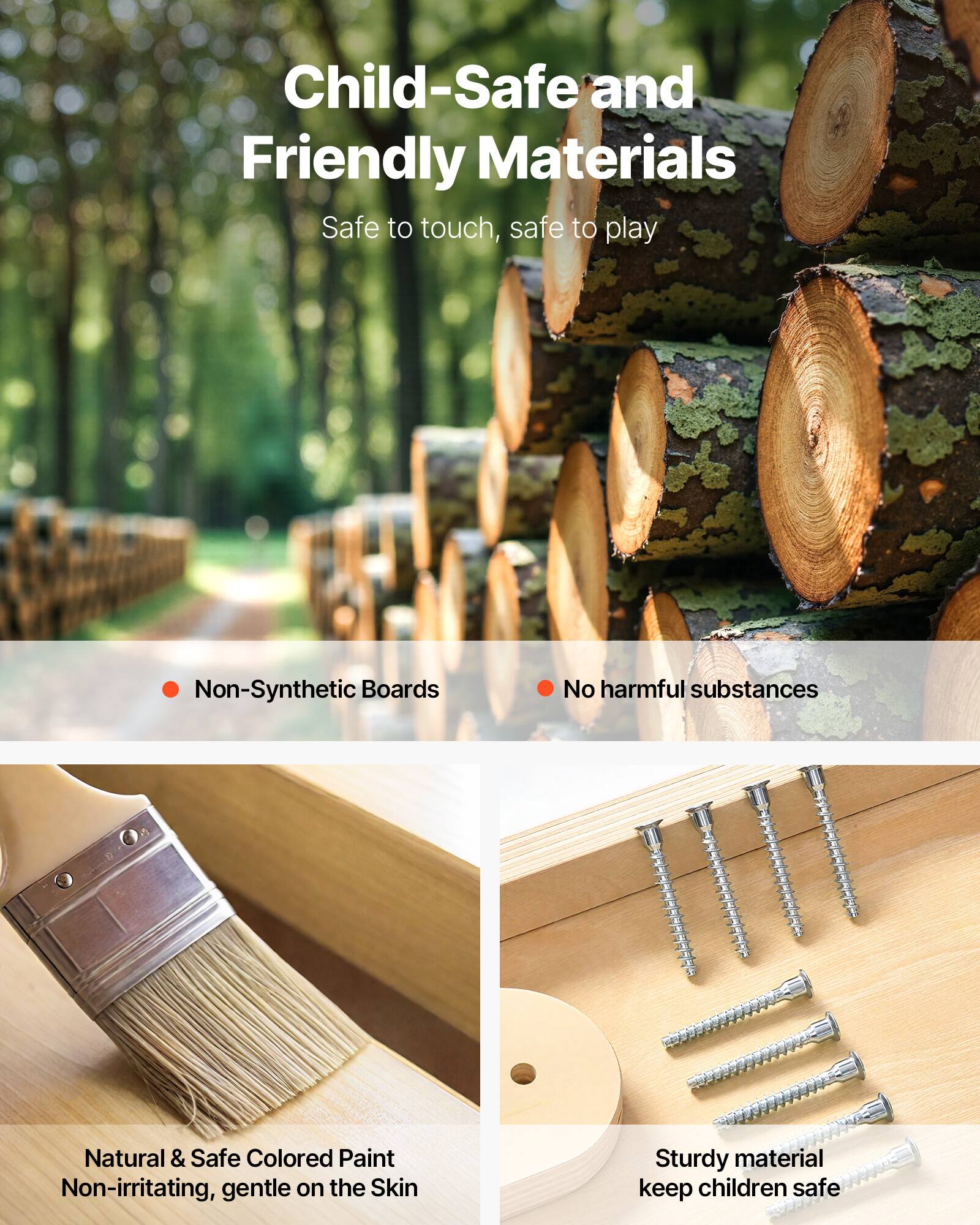 Child-Safe and Friendly Materials  
Safe to touch, safe to play  

- Non-Synthetic Boards  
- No harmful substances  

Natural & Safe Colored Paint  
Non-irritating, gentle on the Skin  

Sturdy material  
keep children safe