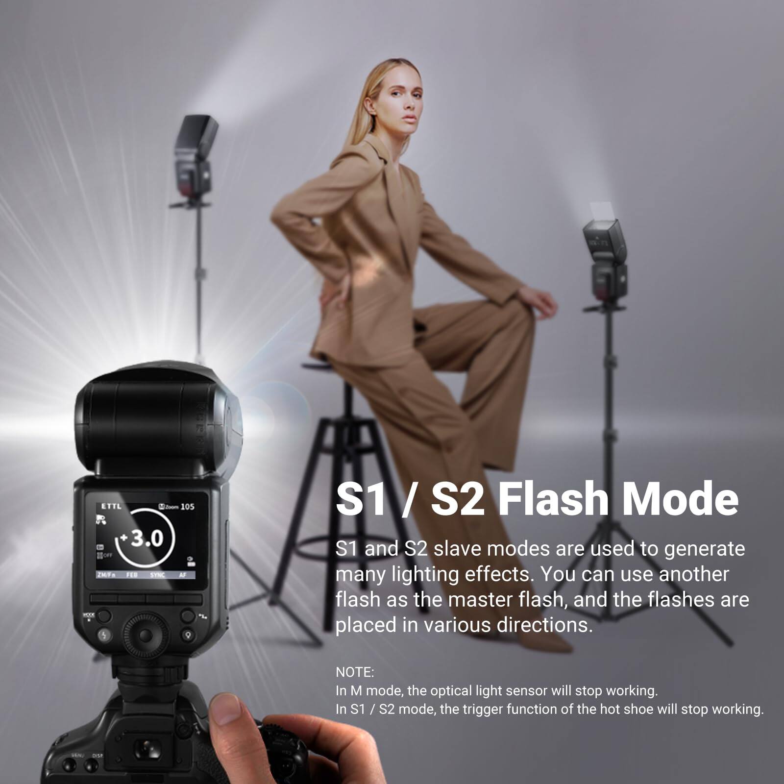 ETTL 2m 105 3.0 ~ 2MF FER SYNC A mAN S1 / S2 Flash Mode

S1 and S2 slave modes are used to generate many lighting effects. You can use another flash as the master flash, and the flashes are placed in various directions.

NOTE: In M mode, the optical light sensor will stop working. In S1 / S2 mode, the trigger function of the hot shoe will stop working.