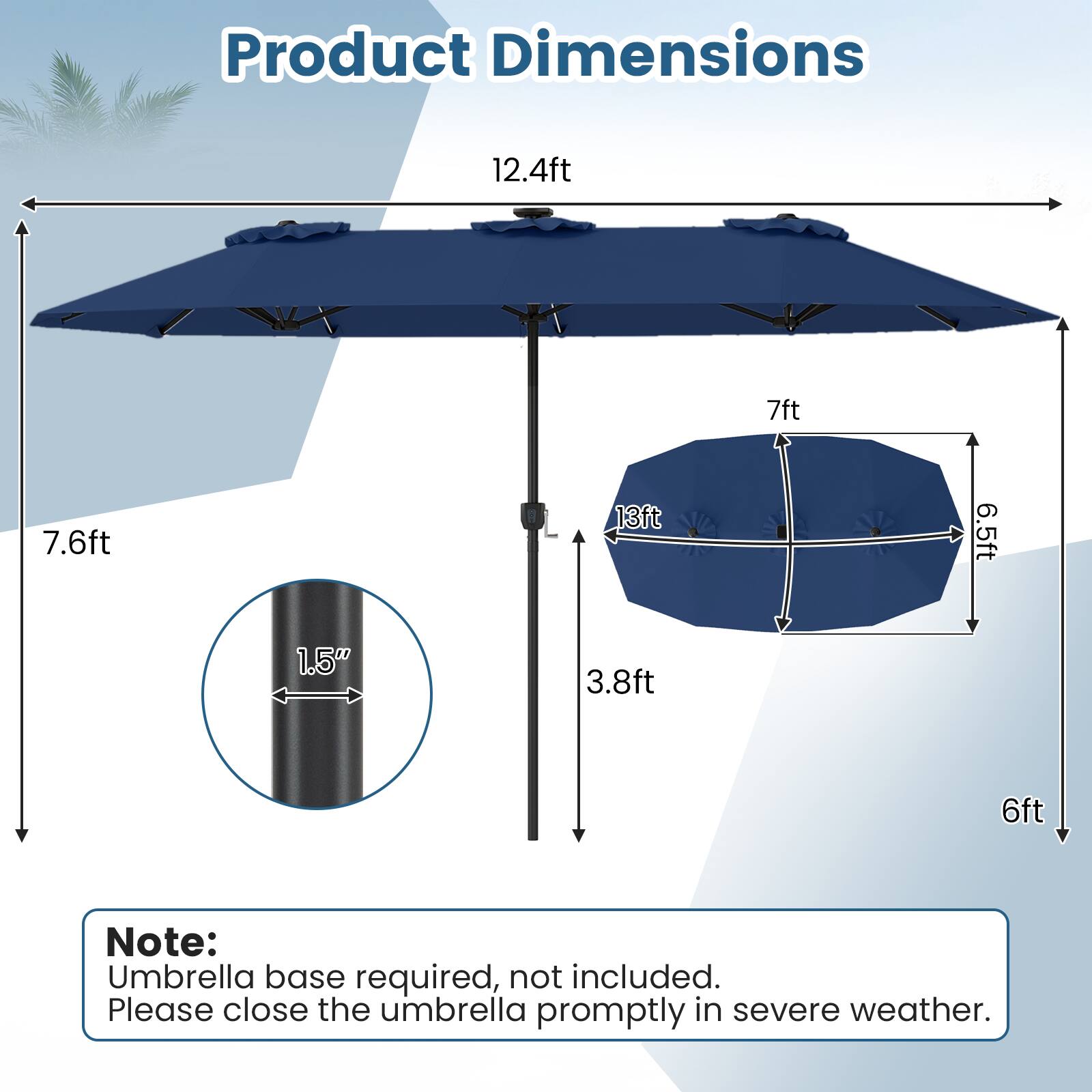 Product Dimensions
12.4ft
7ft
7.6ft
13ft
6.5ft
1.5"
3.8ft
6ft

Note: Umbrella base required, not included. Please close the umbrella promptly in severe weather.