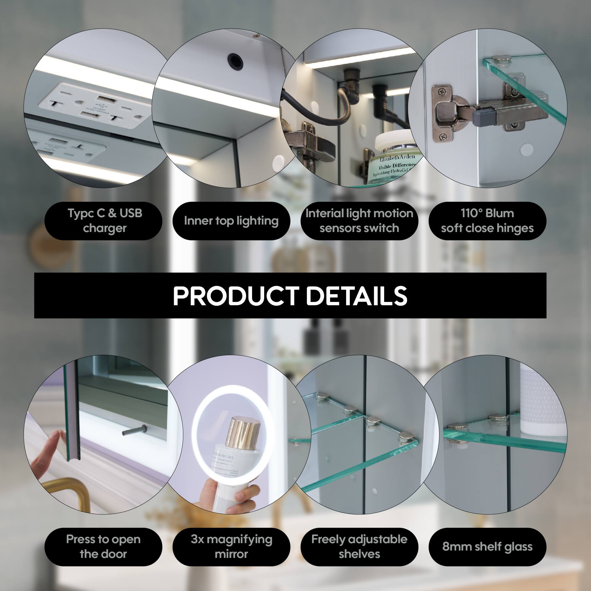 - Typc C & USB charger
- Inner top lighting
- Inertial light motion sensors switch
- 110° Blum soft close hinges
- Press to open the door
- 3x magnifying mirror
- Freely adjustable shelves
- 8mm shelf glass