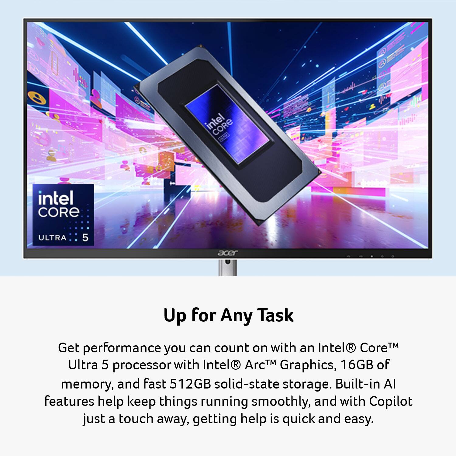 intel CORE da intel CORE ULTRA 5 acer Up for Any Task

Get performance you can count on with an Intel® Core™ Ultra 5 processor with Intel® Arc™ Graphics, 16GB of memory, and fast 512GB solid-state storage. Built-in AI features help keep things running smoothly, and with Copilot just a touch away, getting help is quick and easy.