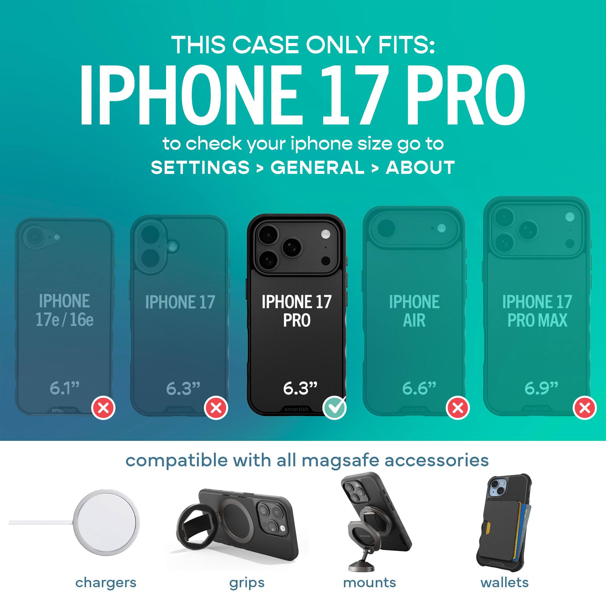 THIS CASE ONLY FITS: IPHONE 17 PRO  
to check your iphone size go to SETTINGS > GENERAL > ABOUT

IPHONE 17e/16e  
IPHONE 17  
IPHONE 17 PRO  
IPHONE AIR  
IPHONE 17 PRO MAX  

6.1" smartish  
6.3" smartish  
6.3" smartish  
6.6" smartish  
6.9" smartish  

compatible with all mag safe accessories  
chargers  
grips  
mounts  
wallets