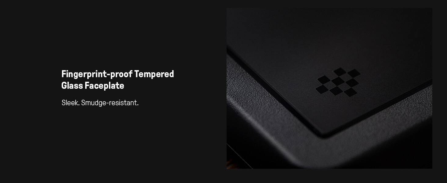 Fingerprint-proof Tempered Glass Faceplate  
Sleek. Smudge-resistant.