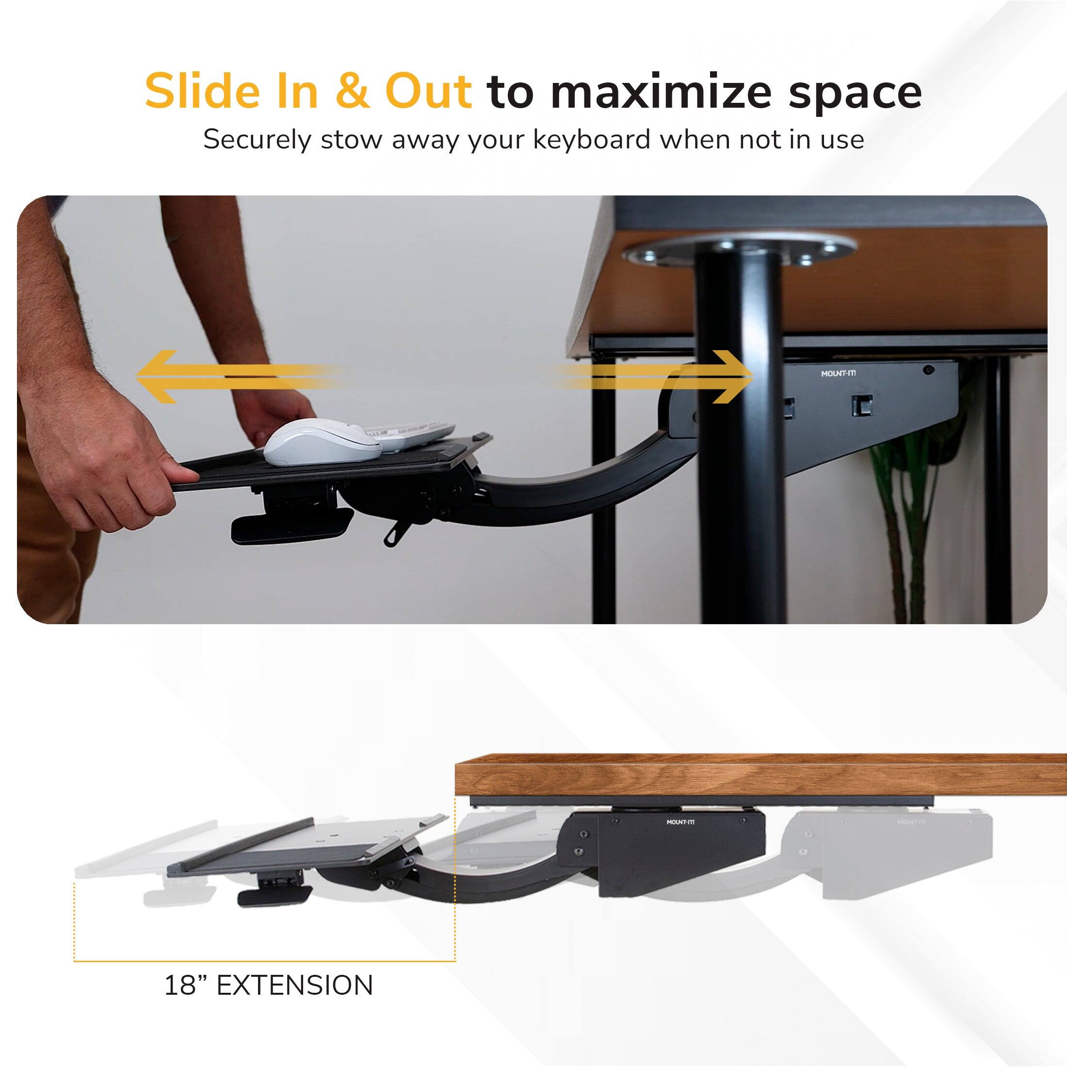 Slide In & Out to maximize space  
Securely stow away your keyboard when not in use  

18" EXTENSION
