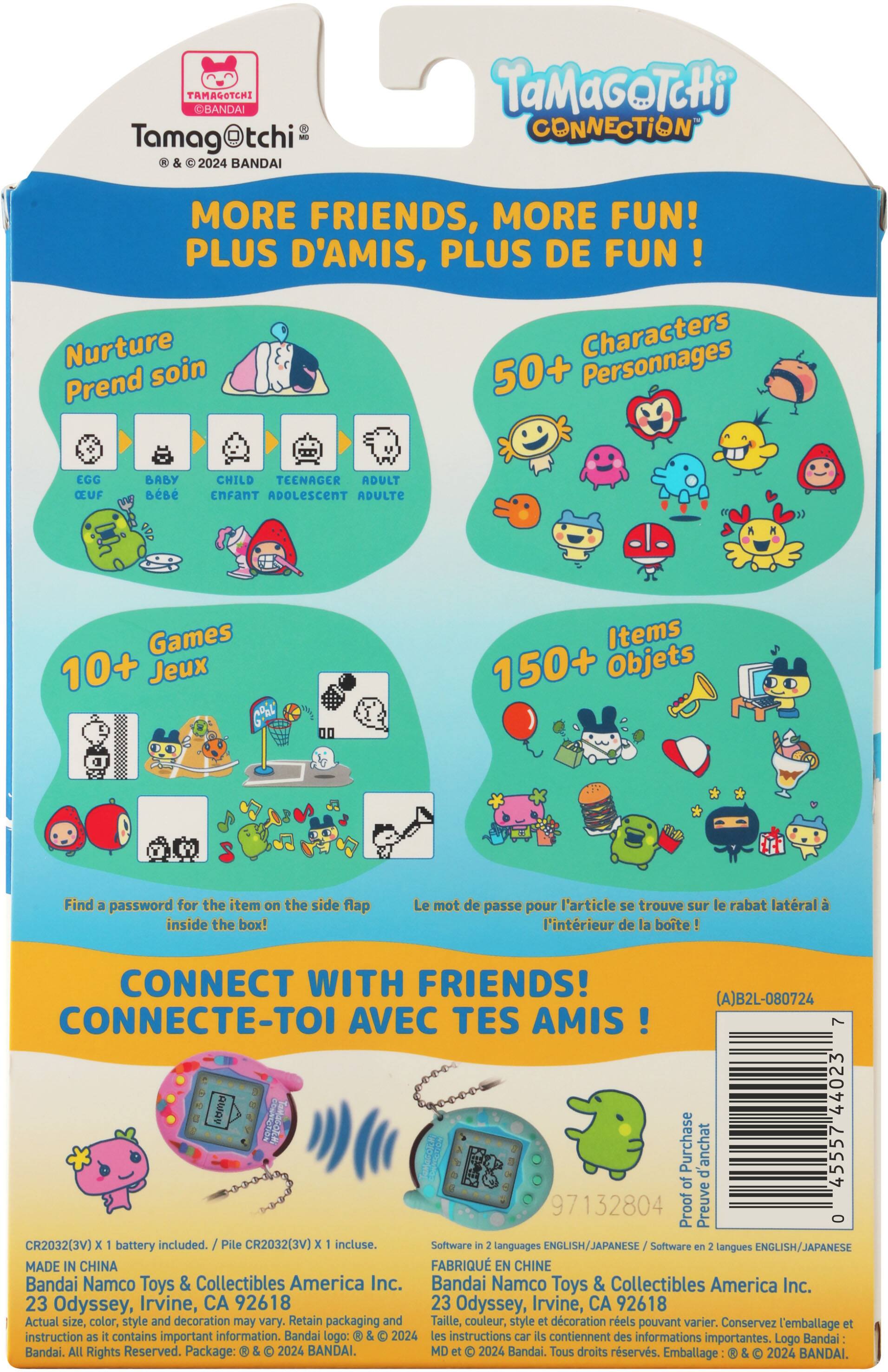 **Tamagotchi**  
© & ® 2024 BANDAI

**TAMAGOTCHI CONNECTION**

**MORE FRIENDS, MORE FUN!**  
PLUS D'AMIS, PLUS DE FUN!

**Nurture**  
Prend soin  
EGG  
BABY  
CHILD  
TEENAGER  
ADULT  
OEUF  
BÉBÉ  
ENFANT  
ADOLESCENT  
ADULTE

**50+ Characters**  
50+ Personnages

**10+ Games**  
10+ Jeux

**150+ Items**  
150+ Objets

Find a password for the item on the side flap inside the box!  
Le mot de passe pour l'article se trouve sur le rabat latéral à l'intérieur de la boîte!

**CONNECT WITH FRIENDS!**  
CONNECTE-TOI AVEC TES AMIS!

**CR2032(3V) x battery included.**  
Pile CR2032(3V) x incluse.

**Software in languages ENGLISH/JAPANESE**  
Software en langues ENGLISH/JAPANESE

**MADE IN CHINA**  
FABRIQUÉ EN CHINE

**Bandai Namco Toys & Collectibles America Inc.**  
23 Odyssey, Irvine, CA 92618

Actual size, color, style and decoration may vary. Retain packaging and instructions.  
Taille, couleur, style et décoration réels peuvent varier. Conservez l'emballage et les instructions.

**Proof of Purchase**  
Preuve d'achat

**CR2032(3V) x 1 battery included.**  
Pile CR2032(3V) x 1 incluse.

**Software in 2 languages ENGLISH/JAPANESE**  
Software en 2 langues ENGLISH/JAPANESE

**MADE IN CHINA**  
FABRIQUÉ EN CHINE

**Bandai Namco Toys & Collectibles America Inc.**  
23 Odyssey, Irvine, CA 92618

Actual size, color, style and decoration may vary. Retain packaging and instructions.  
Taille, couleur, style et décoration réels peuvent varier. Conservez l'emballage et les instructions.

**Proof of Purchase**  
Preuve