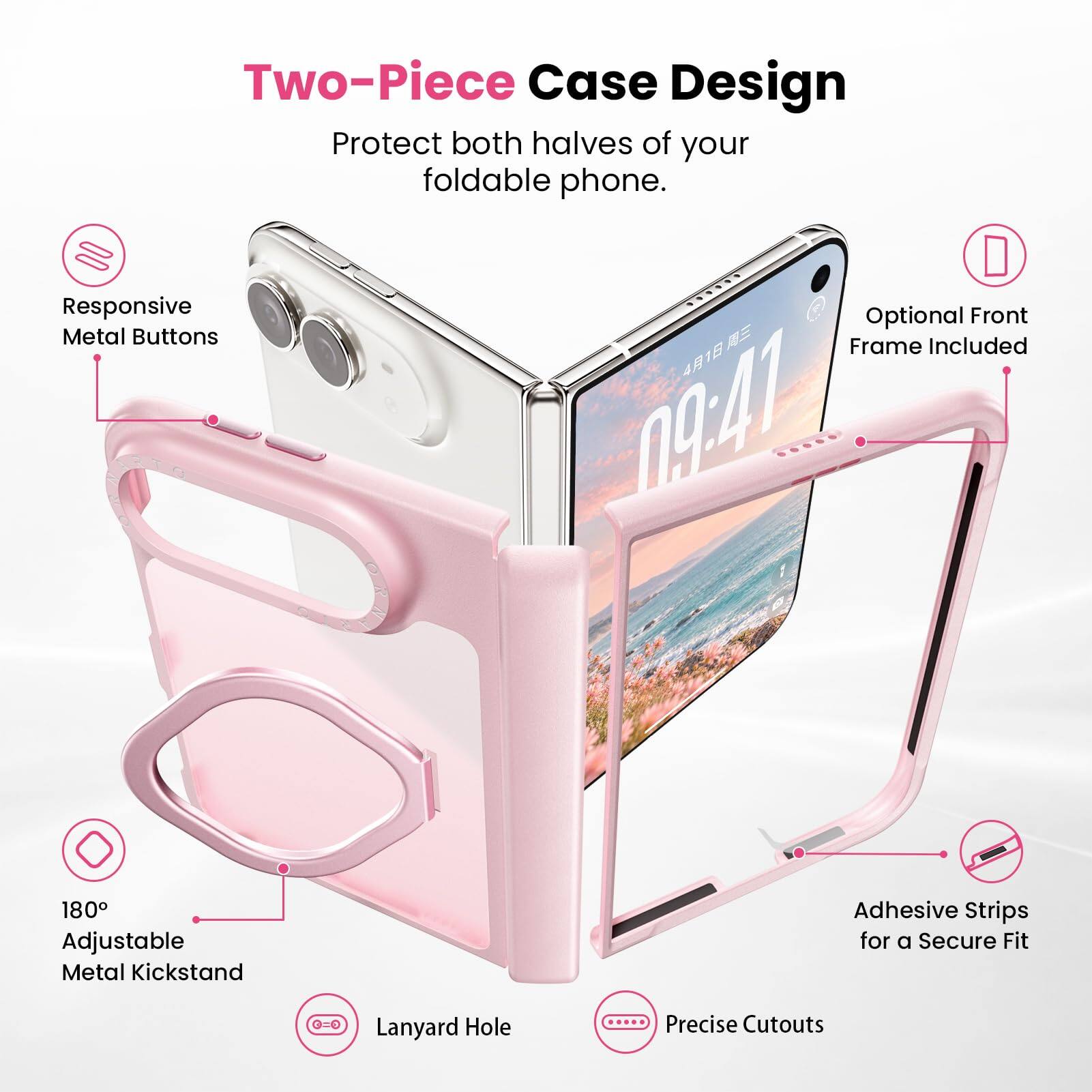Two-Piece Case Design  
Protect both halves of your foldable phone.  
Responsive Metal Buttons  
Optional Front Frame Included  
180° Adjustable Metal Kickstand  
Adhesive Strips for a Secure Fit  
Lanyard Hole  
Precise Cutouts