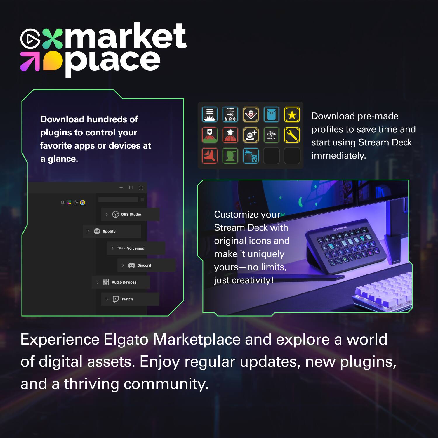 **Elgato Marketplace**

- Download hundreds of plugins to control your favorite apps or devices at a glance.
- Download pre-made profiles to save time and start using Stream Deck immediately.
- Customize your Stream Deck with original icons and make it uniquely yours—no limits, just creativity!
- Experience Elgato Marketplace and explore a world of digital assets. Enjoy regular updates, new plugins, and a thriving community.