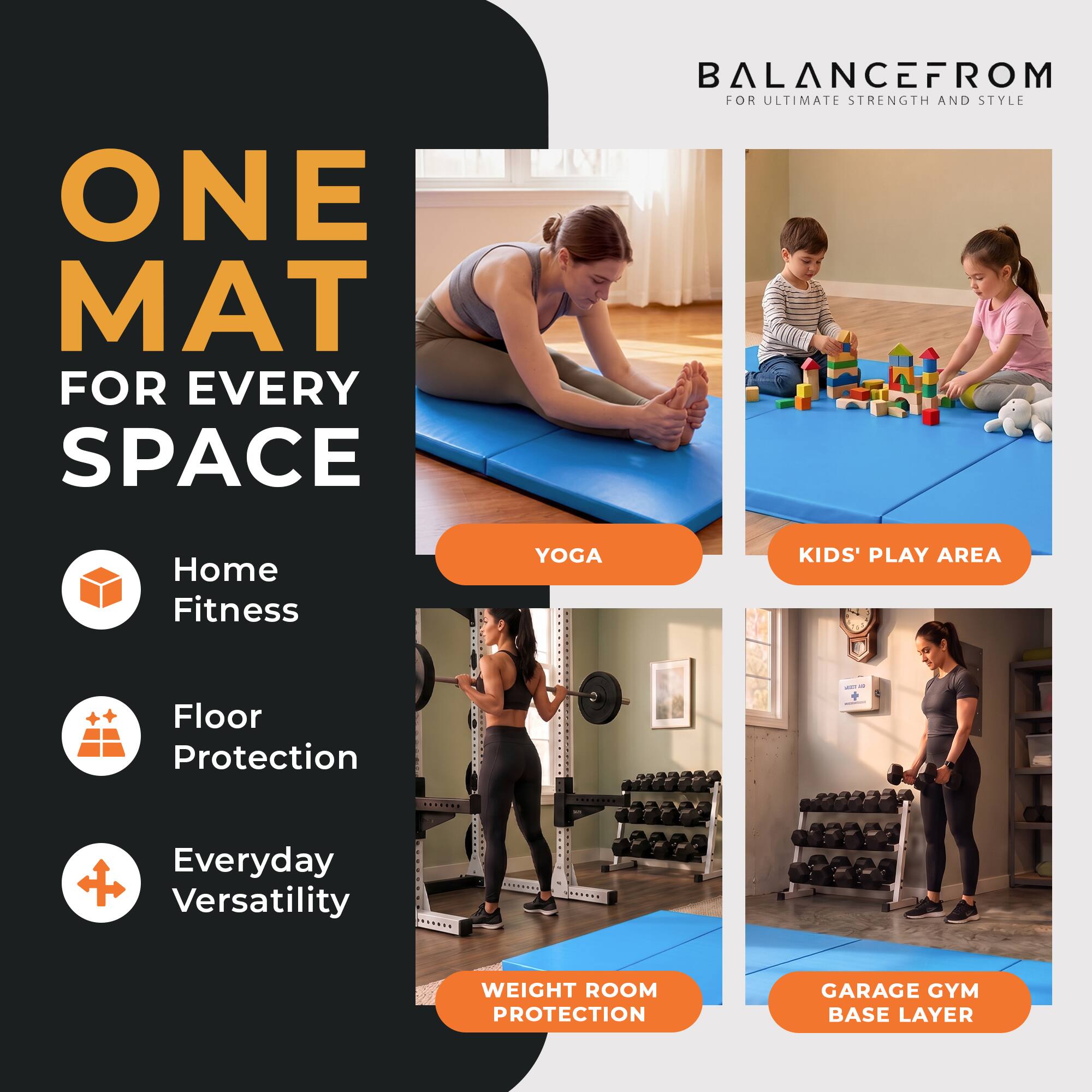 ONE MAT FOR EVERY SPACE

BALANCEFROM FOR ULTIMATE STRENGTH AND STYLE

Home Fitness
YOGA
KIDS' PLAY AREA
Floor Protection
Everyday Versatility
WEIGHT ROOM PROTECTION
GARAGE GYM BASE LAYER
