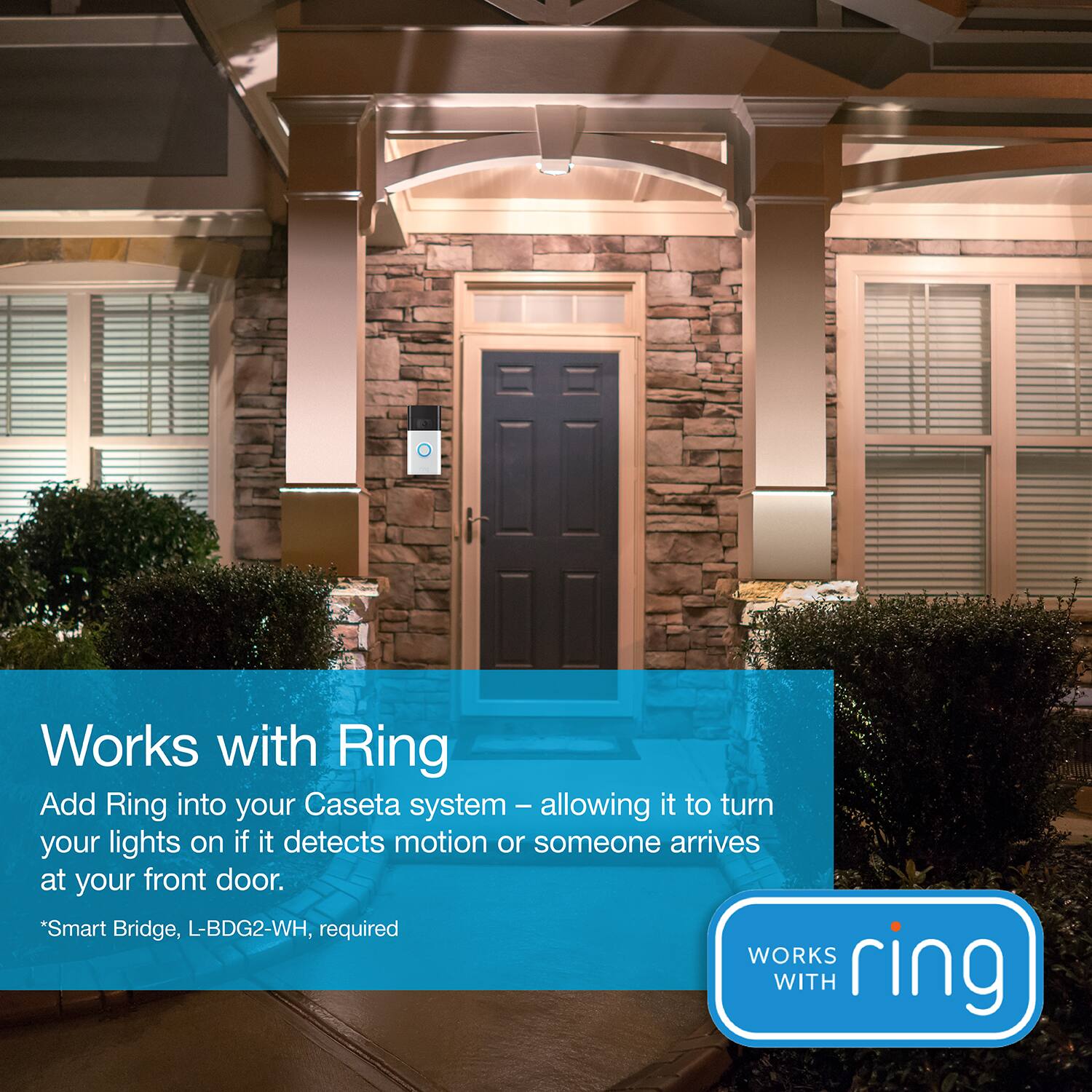 Works with Ring Add Ring into your Caseta system - allowing it to turn your lights on if it detects motion or someone arrives at your front door. "Smart Bridge, L-BDG2-WH, required.