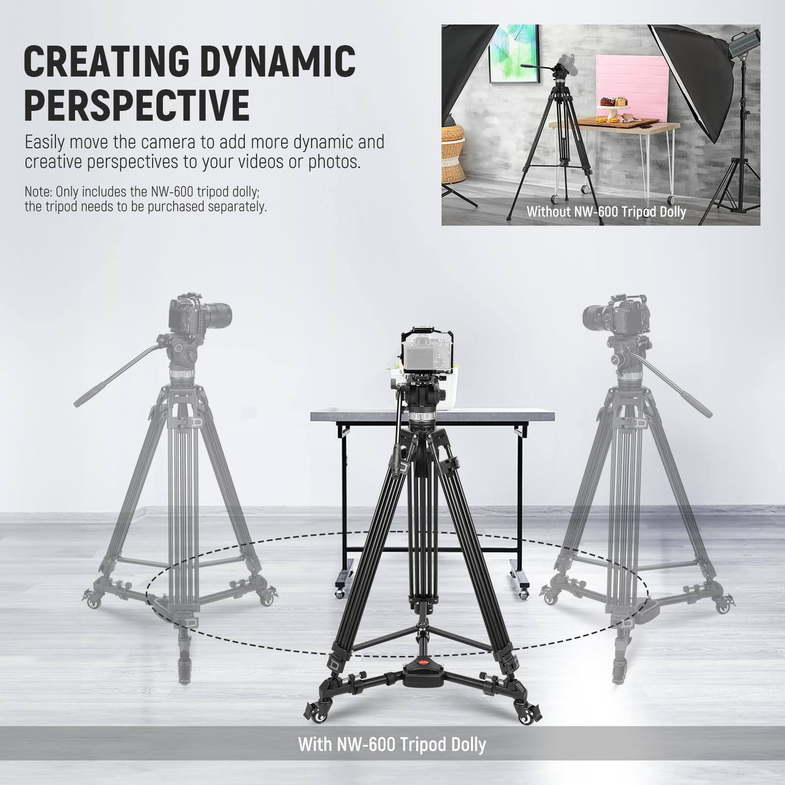 CREATING DYNAMIC PERSPECTIVE

Easily move the camera to add more dynamic and creative perspectives to your videos or photos.

Note: Only includes the NW-600 tripod dolly; the tripod needs to be purchased separately.

Without NW-600 Tripod Dolly

With NW-600 Tripod Dolly