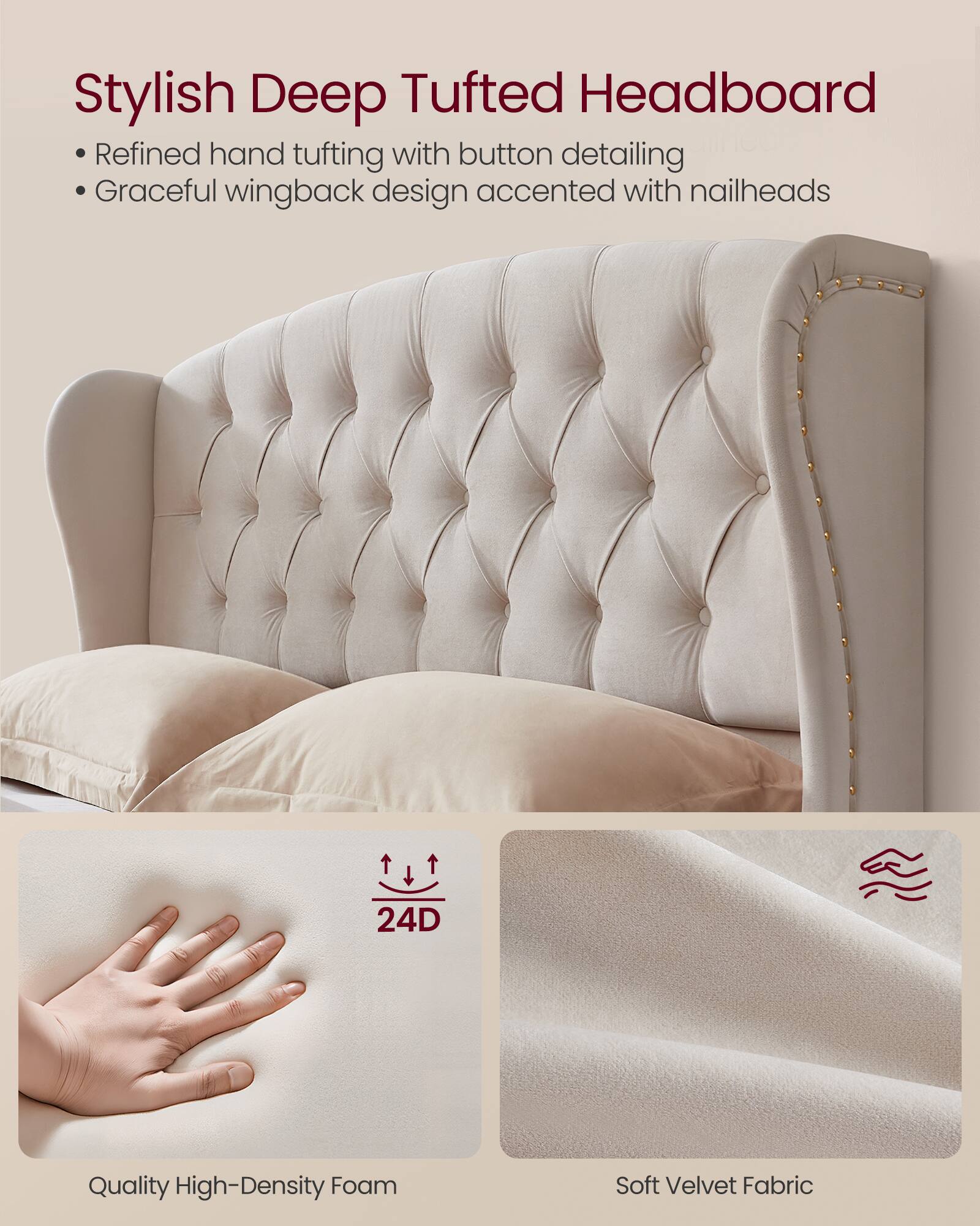 Stylish Deep Tufted Headboard

- Refined hand tufting with button detailing
- Graceful wingback design accented with nailheads

24D Quality High-Density Foam
Soft Velvet Fabric