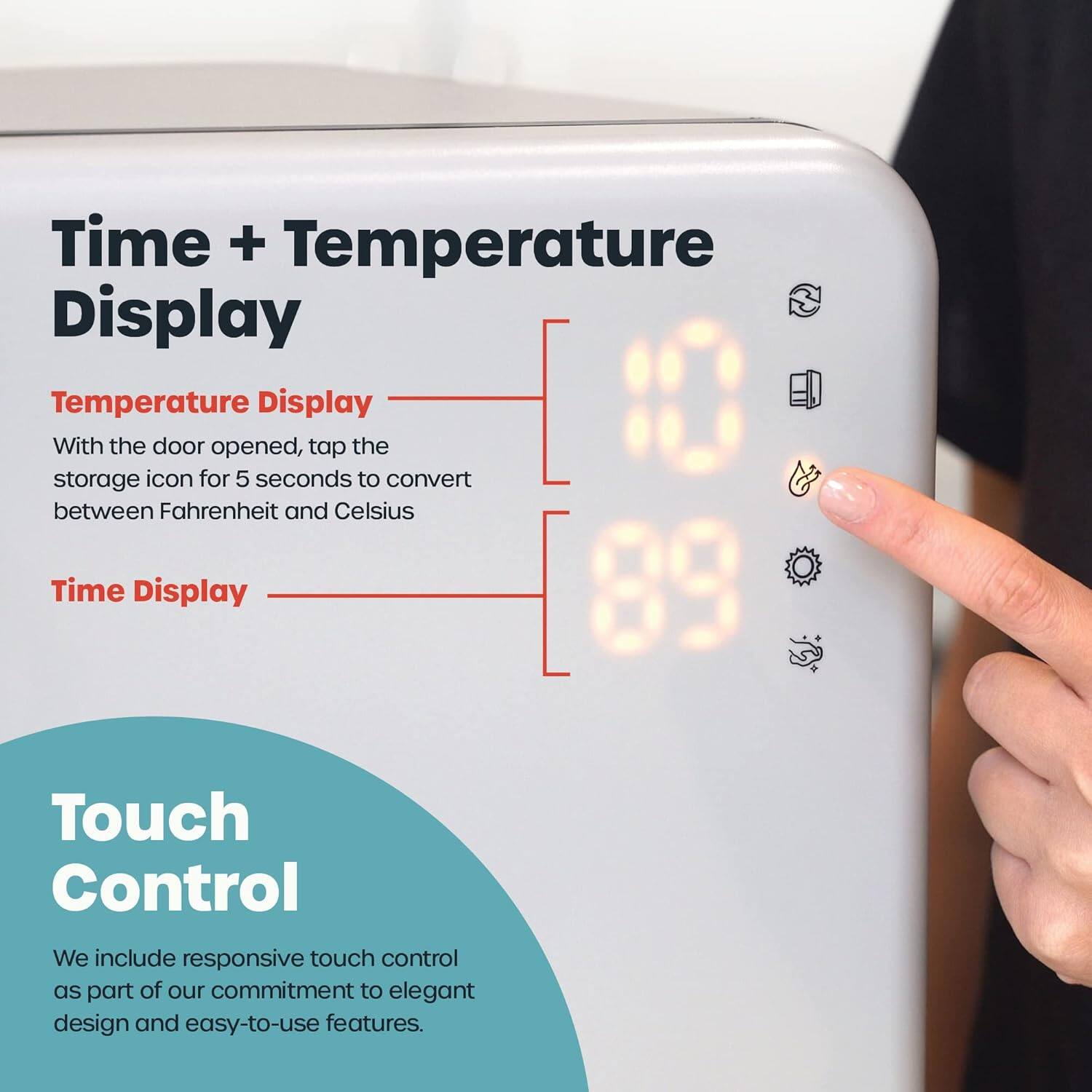**Time + Temperature Display**

- **Temperature Display**
  - With the door opened, tap the storage icon for 5 seconds to convert between Fahrenheit and Celsius

- **Time Display**

**Touch Control**
- We include responsive touch control as part of our commitment to elegant design and easy-to-use features.