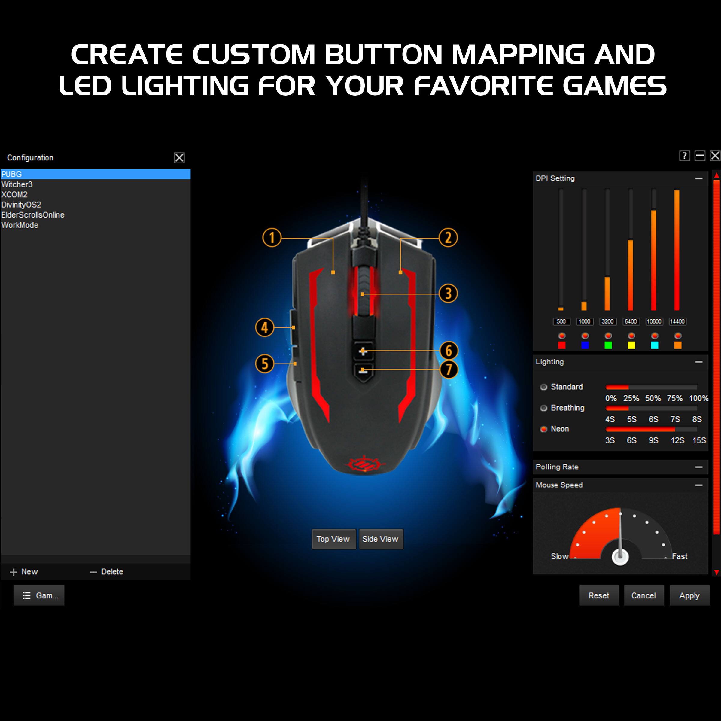 CREATE CUSTOM BUTTON MAPPING AND LED LIGHTING FOR YOUR FAVORITE GAMES

Configuration:
- PUBG
- Witcher3
- XCOM2
- DivinityOs2
- ElderScrollsOnline
- WorkMode

DPI Setting:
- 500
- 1000
- 1200
- 1600
- 2000
- 2400
- 3200
- 4000
- 8000

Lighting:
- Standard
- Breathing
- Neon

Polling Rate:
- Slow
- Fast

Mouse Speed

Top View
Side View

+ New
- Delete
Gam...

Reset
Cancel
Apply