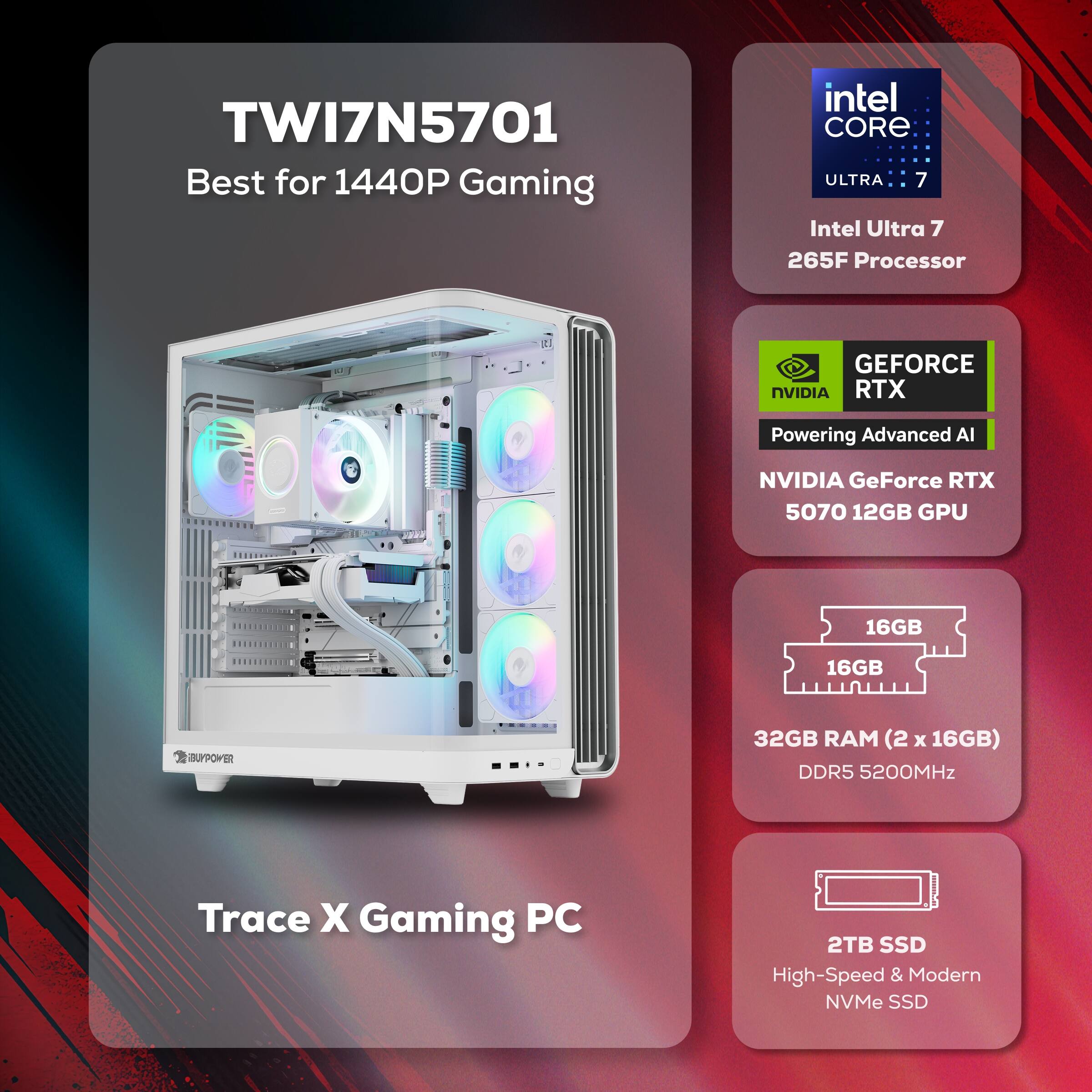 TWI7N5701  
Best for 1440P Gaming  

Intel Core Ultra 7 265F Processor  

NVIDIA GeForce RTX 5070 12GB GPU  

32GB RAM (2 x 16GB) DDR5 5200MHz  

2TB SSD High-Speed & Modern NVMe SSD  

Trace X Gaming PC