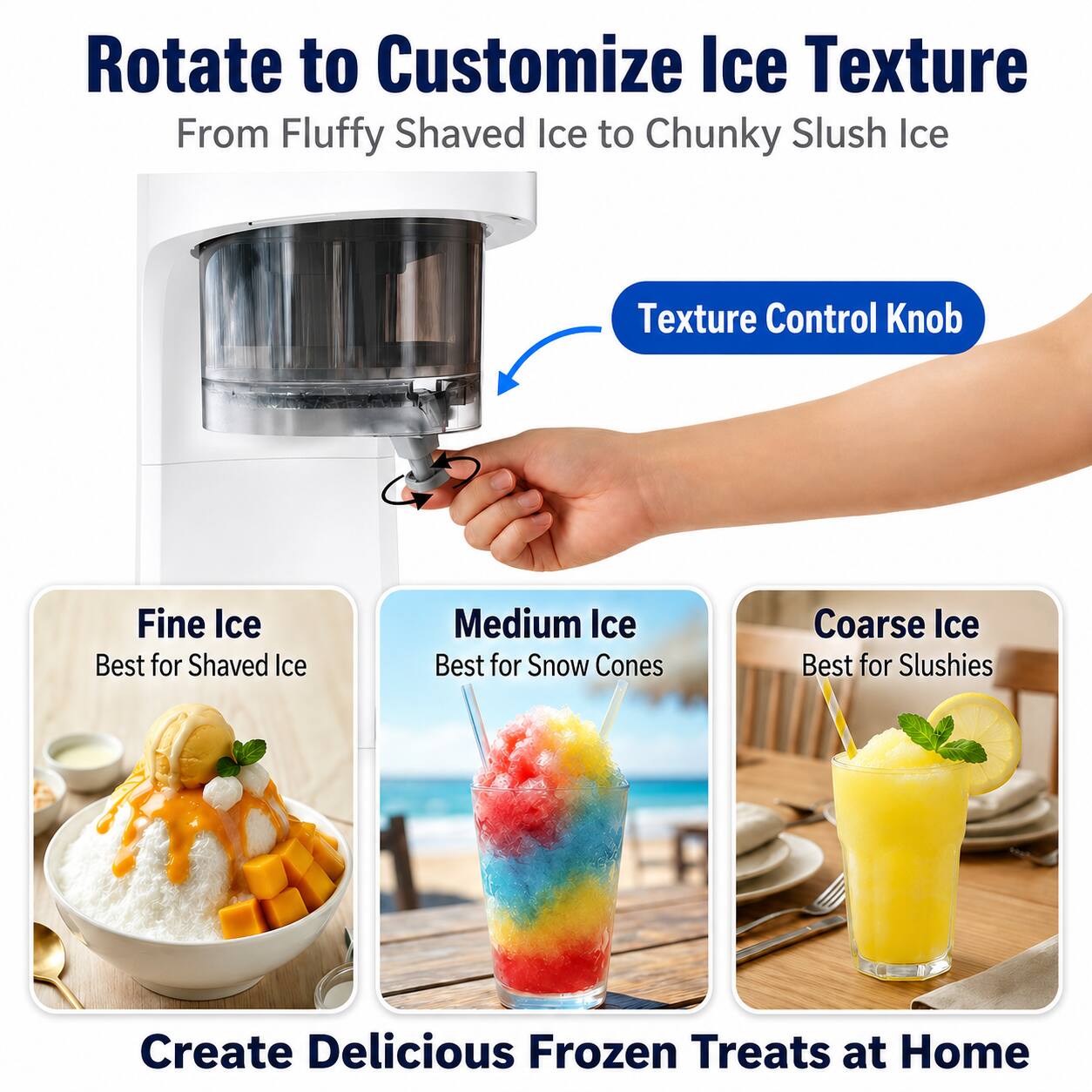 Rotate to Customize Ice Texture  
From Fluffy Shaved Ice to Chunky Slush Ice

Texture Control Knob

Fine Ice  
Best for Shaved Ice

Medium Ice  
Best for Snow Cones

Coarse Ice  
Best for Slushies

Create Delicious Frozen Treats at Home
