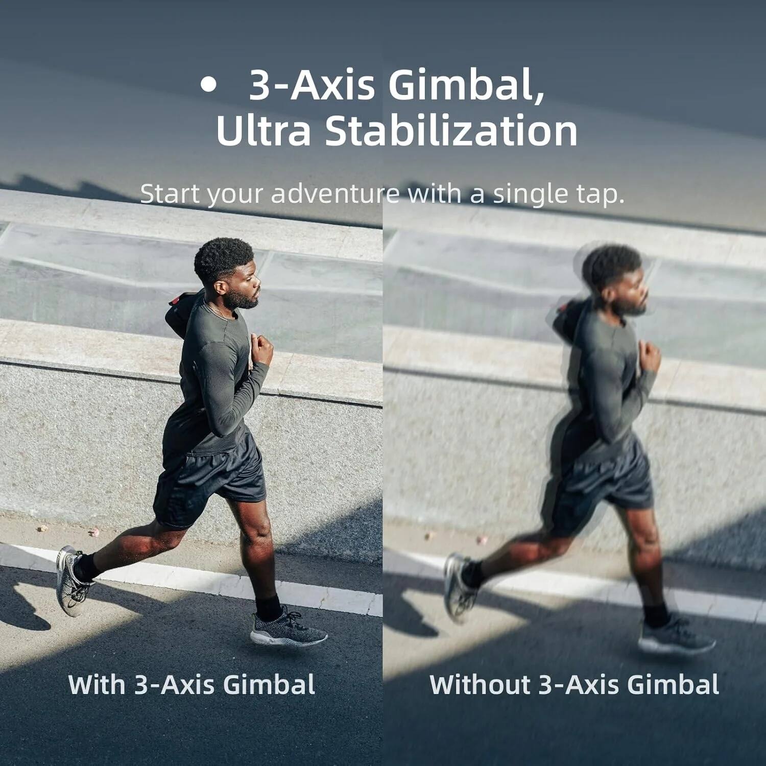 3-Axis Gimbal, Ultra Stabilization

Start your adventure with a single tap.

With 3-Axis Gimbal

Without 3-Axis Gimbal