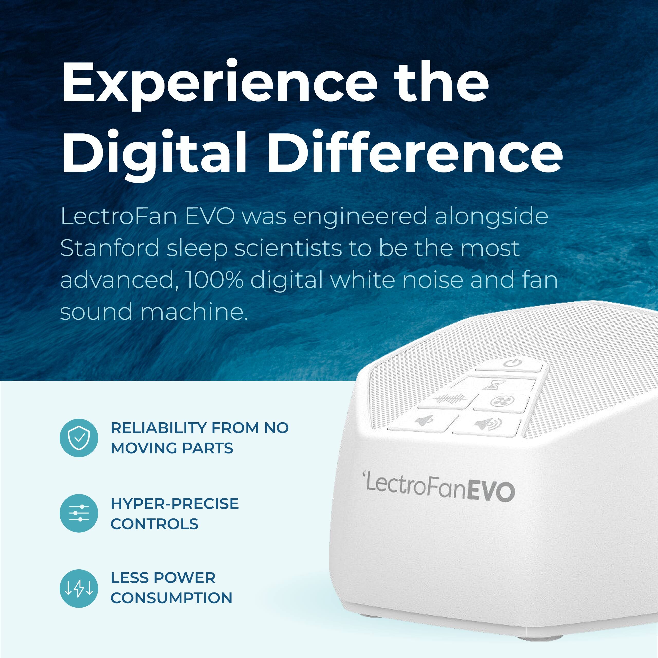 Experience the Digital Difference

LectroFan EVO was engineered alongside Stanford sleep scientists to be the most advanced, 100% digital white noise and fan sound machine.

- RELIABILITY FROM NO MOVING PARTS
- HYPER-PRECISE CONTROLS
- LESS POWER CONSUMPTION