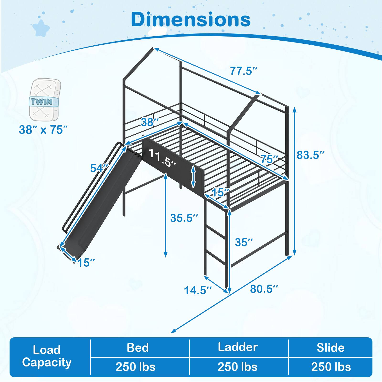 Dimensions:  
- 77.5"  
- TWIN 38" x 75"  
- 54"  
- 38"  
- 11.5"  
- 75"  
- 83.5"  
- 15"  
- 35.5"  
- 35"  
- 15"  
- 14.5"  
- 80.5"  

Load Capacity:  
- Bed: 250 lbs  
- Ladder: 250 lbs  
- Slide: 250 lbs