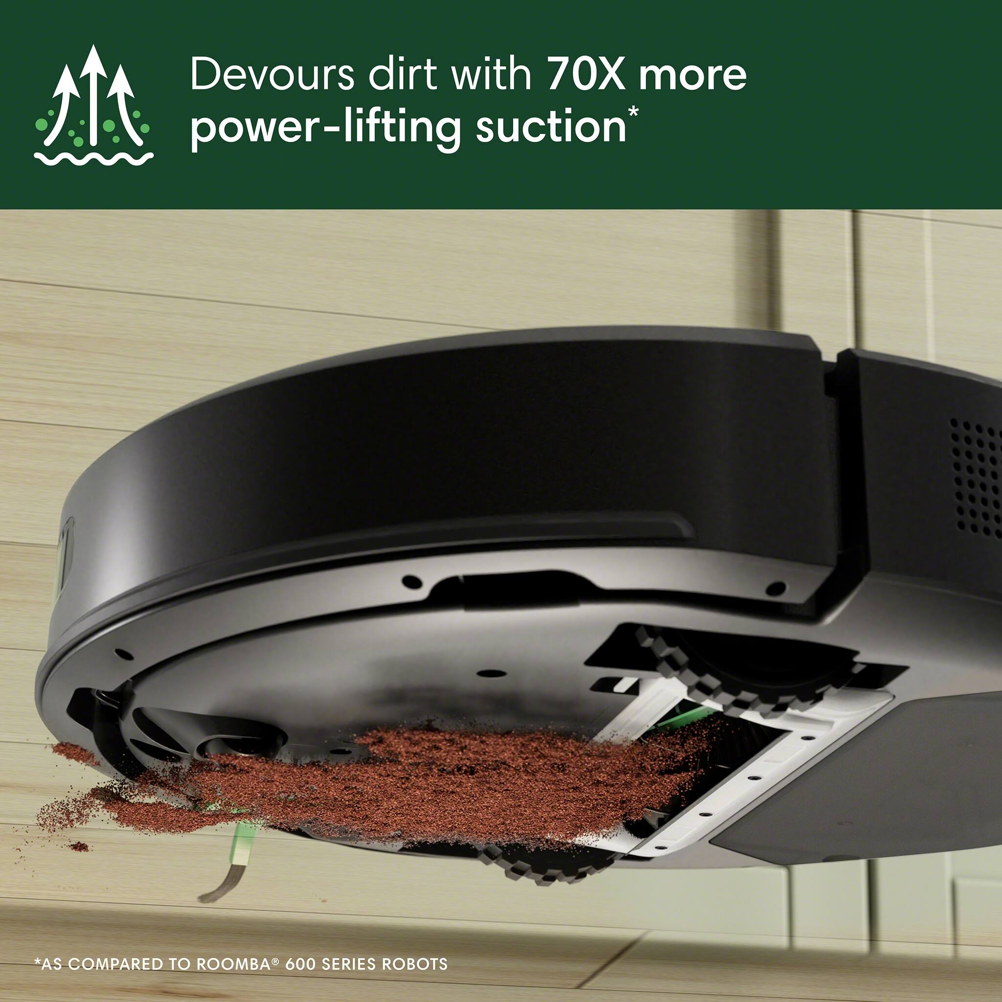 Devours dirt with 70X more power-lifting suction*  
*AS COMPARED TO ROOMBA® 600 SERIES ROBOTS