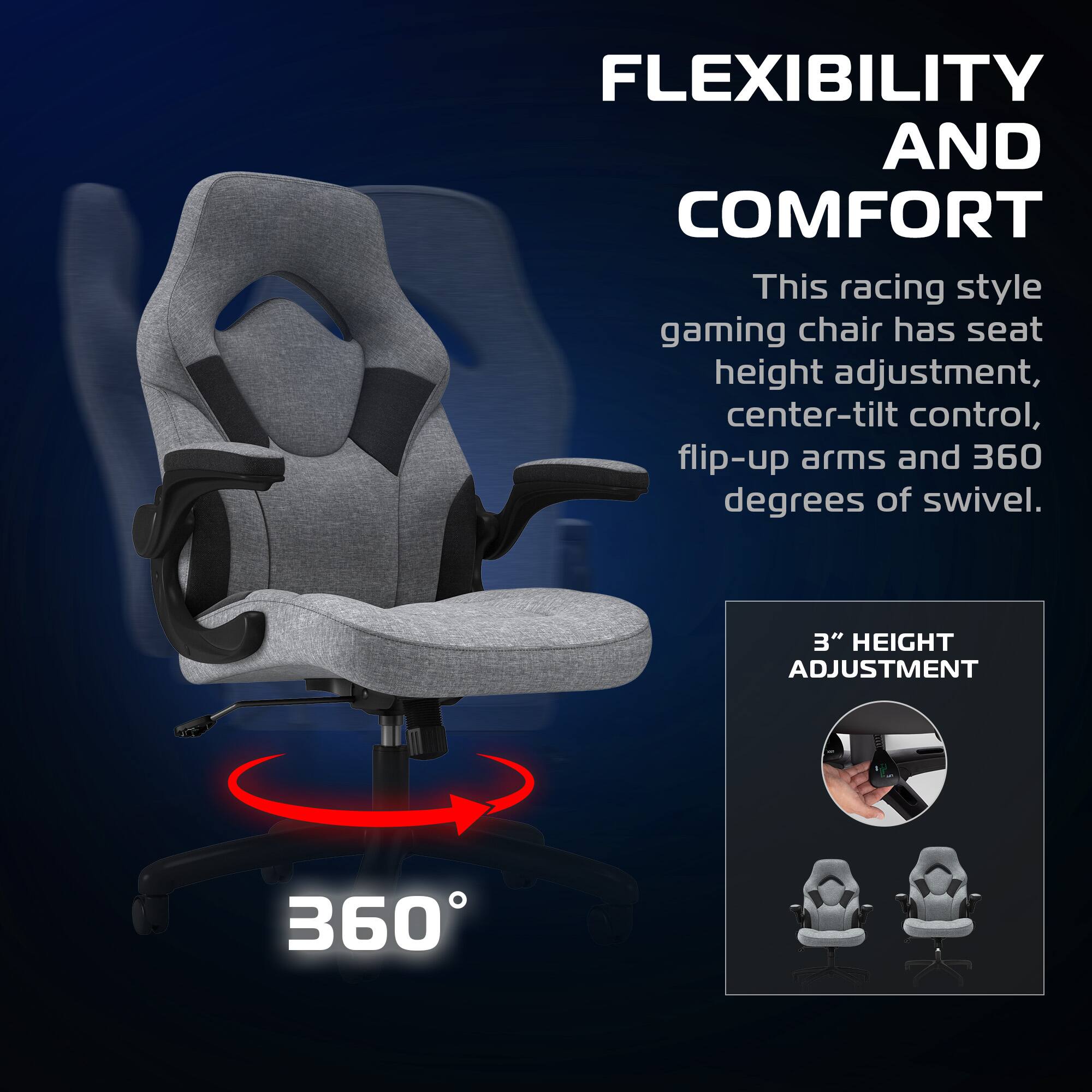 FLEXIBILITY AND COMFORT  
This racing style gaming chair has seat height adjustment, center-tilt control, flip-up arms and 360 degrees of swivel.  

3" HEIGHT ADJUSTMENT  

360°