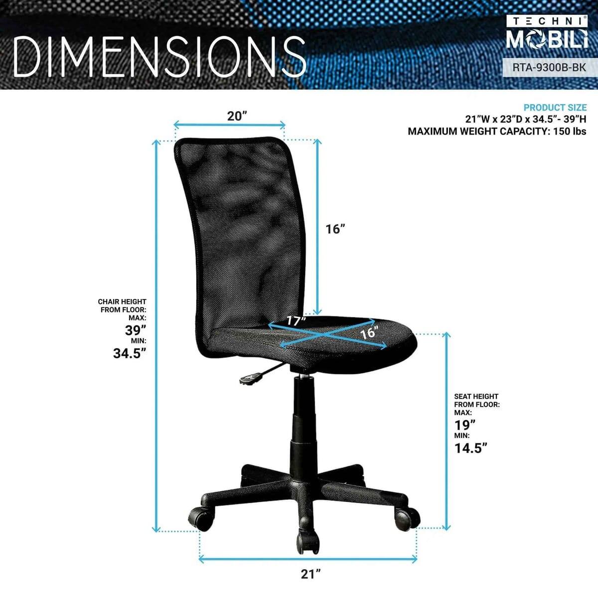 DIMENSIONS

20" 

TECHNI MOBILI RTA-9300B-BK

PRODUCT SIZE: 21"W x 23"D x 34.5"- 39"H

MAXIMUM WEIGHT CAPACITY: 150 lbs

CHAIR HEIGHT FROM FLOOR: MAX: 39" MIN: 34.5"

SEAT HEIGHT FROM FLOOR: MAX: 19" MIN: 14.5"