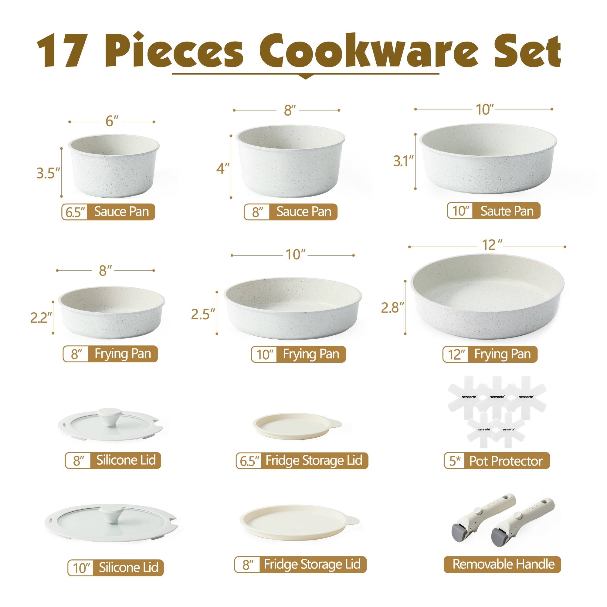 17 Pieces Cookware Set

- 6.5" Sauce Pan
- 8" Sauce Pan
- 10" Saute Pan
- 8" Frying Pan
- 10" Frying Pan
- 12" Frying Pan
- 8" Silicone Lid
- 6.5" Fridge Storage Lid
- 10" Silicone Lid
- 8" Fridge Storage Lid
- 5* Pot Protector
- Removable Handle