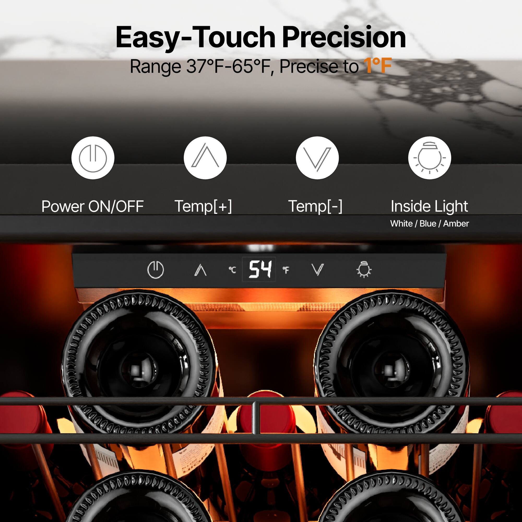 Easy-Touch Precision  
Range 37°F-65°F, Precise to 1°F  

Power ON/OFF  
Temp[+]  
Temp[-]  
Inside Light  
White / Blue / Amber  

54°F