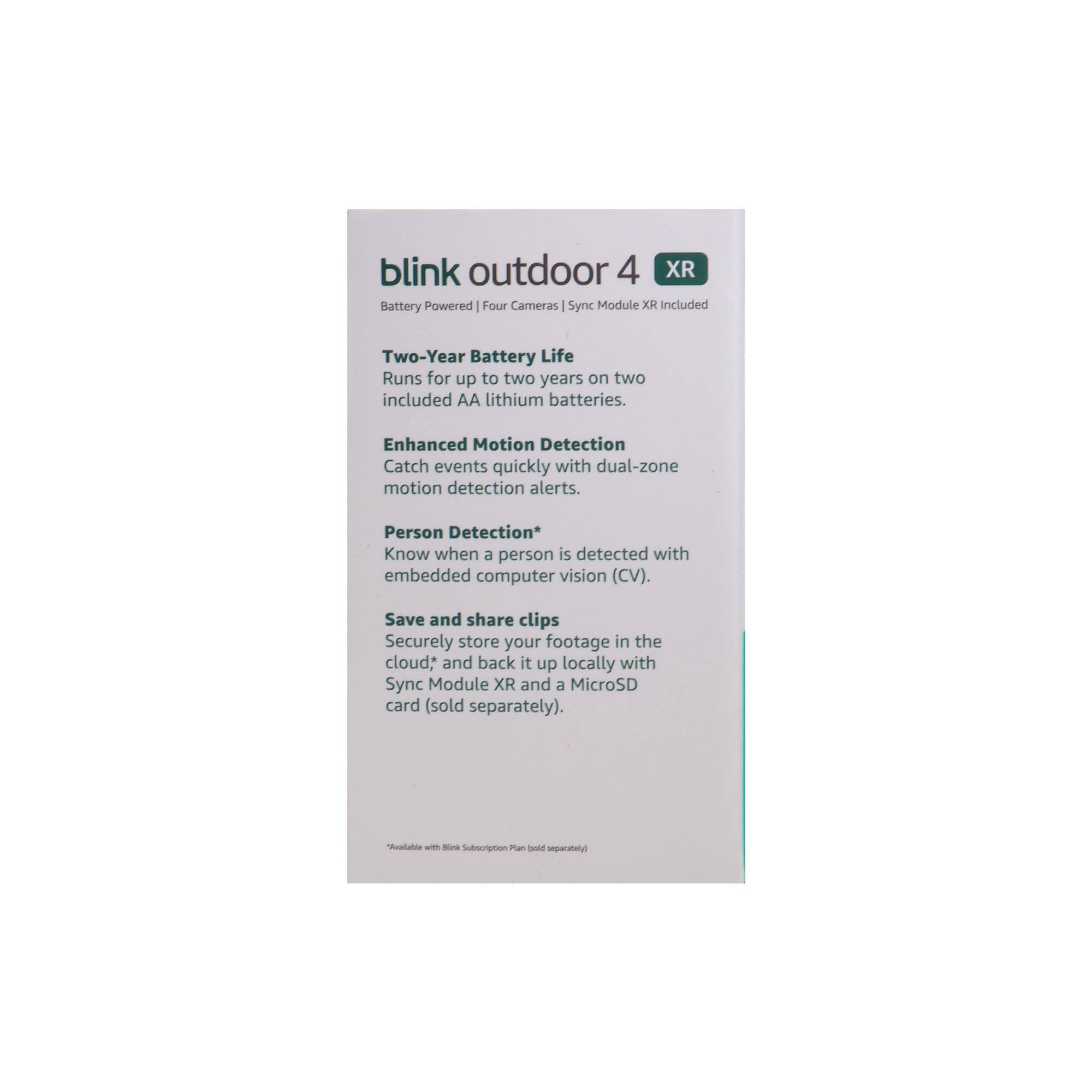 blink outdoor 4 XR  
Battery Powered | Four Cameras | Sync Module XR Included  

Two-Year Battery Life  
Runs for up to two years on two included AA lithium batteries.  

Enhanced Motion Detection  
Catch events quickly with dual-zone motion detection alerts.  

Person Detection*  
Know when a person is detected with embedded computer vision (CV).  

Save and share clips  
Securely store your footage in the cloud*, and back it up locally with a MicroSD card (sold separately).  

*Available with Blink Subscription Plan (sold separately)