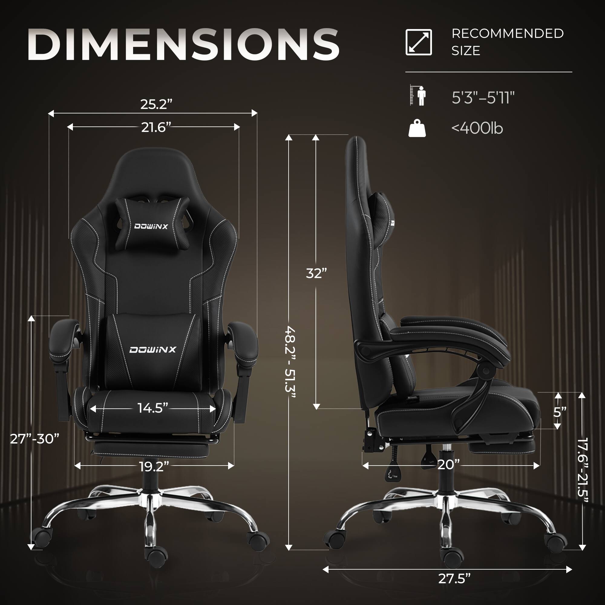 RECOMMENDED DIMENSIONS  
SIZE  
25.2" x 21.6"  
5'3" - 5'11"  
<400lb  

DOWINX  
32"  
27" - 30"  
14.5"  
19.2"  
48.2" - 51.3"  
20"  
5"  
17.6" - 21.5"  
27.5"