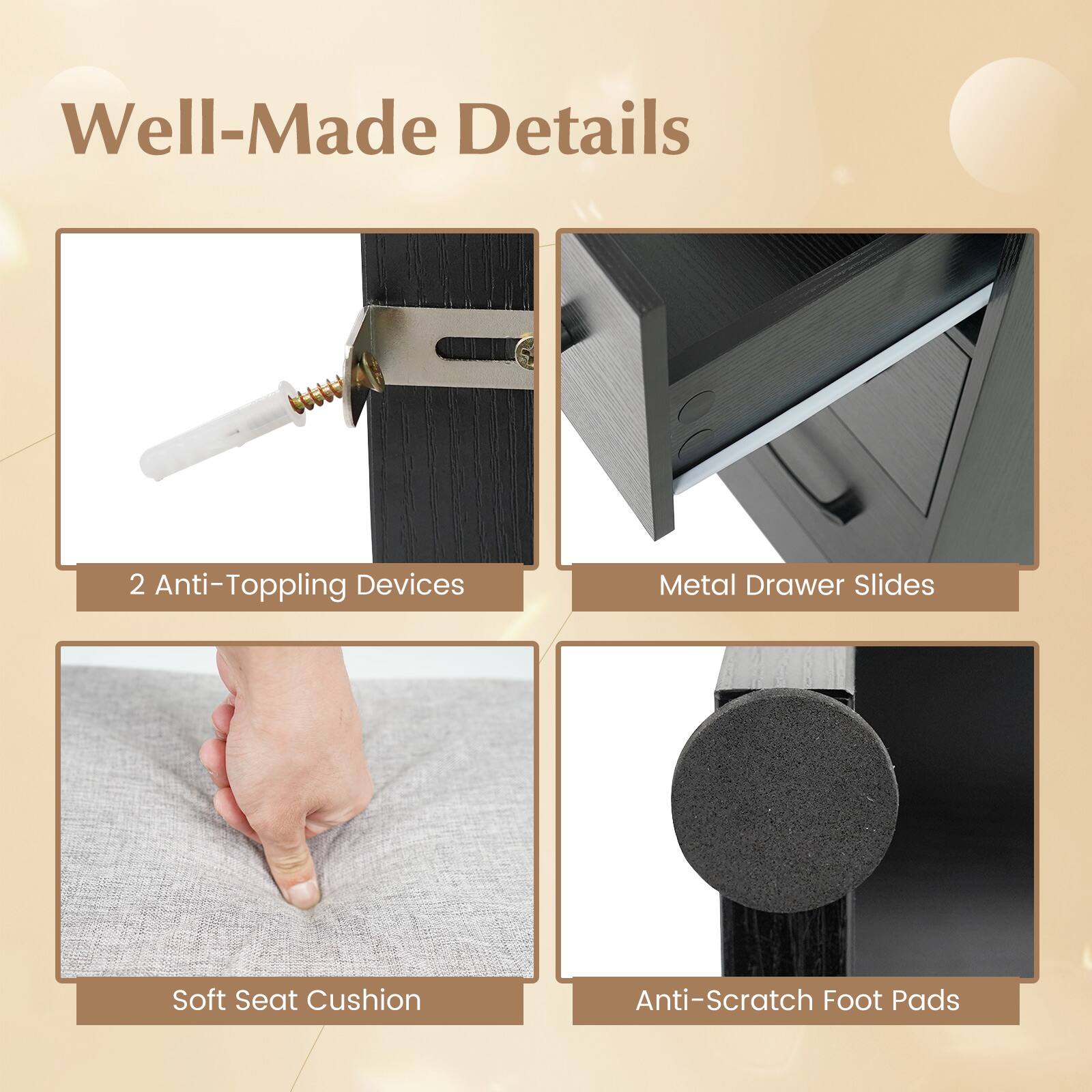 Well-Made Details

- 2 Anti-Toppling Devices
- Metal Drawer Slides
- Soft Seat Cushion
- Anti-Scratch Foot Pads