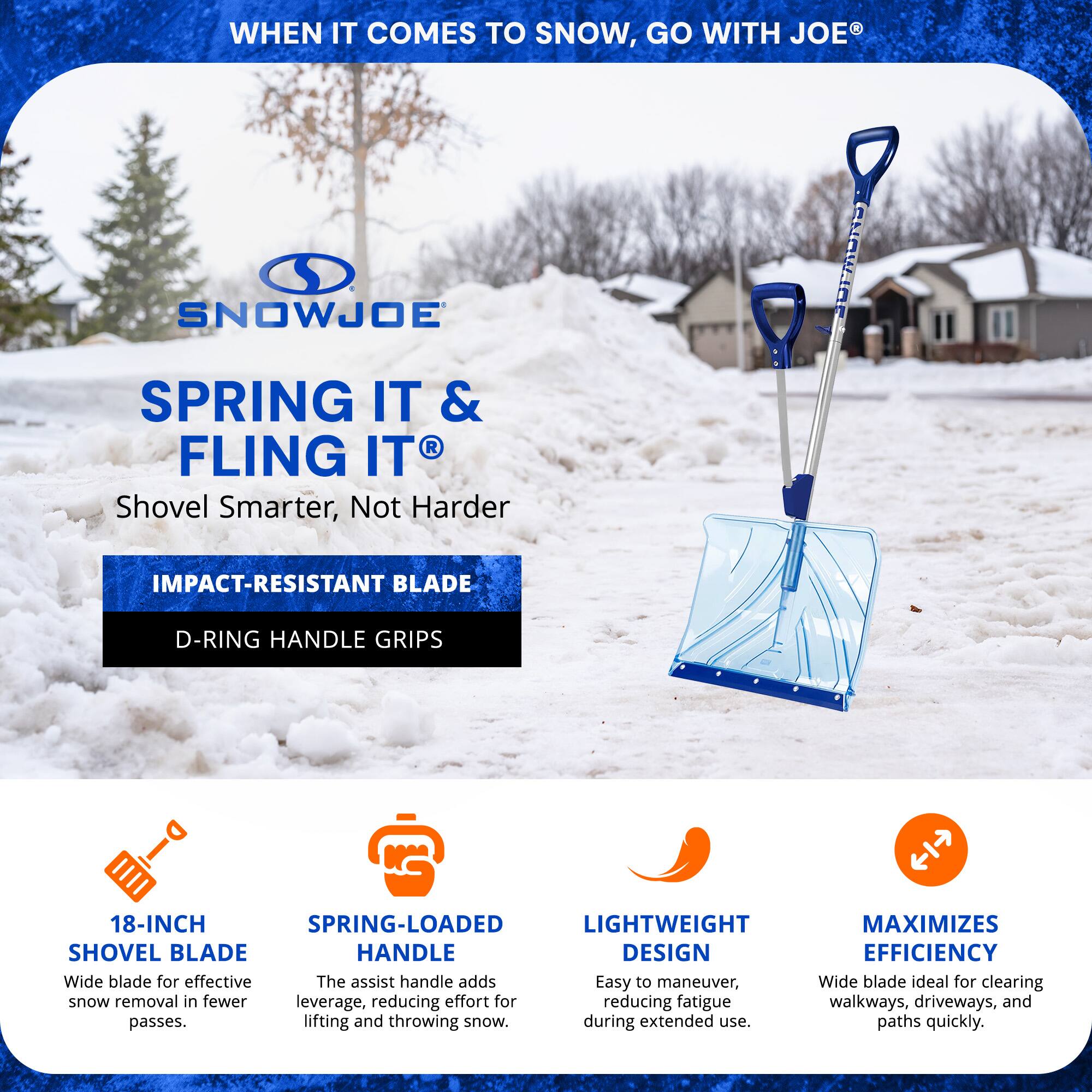 **WHEN IT COMES TO SNOW, GO WITH JOE®**

**SNOWJOE**

**SPRING IT & FLING IT®**

**Shovel Smarter, Not Harder**

- **IMPACT-RESISTANT BLADE**
- **D-RING HANDLE GRIPS**

- **18-INCH SHOVEL BLADE**
  - Wide blade for effective snow removal in fewer passes.

- **SPRING-LOADED HANDLE**
  - The assist handle adds leverage, reducing effort for lifting and throwing snow.

- **LIGHTWEIGHT DESIGN**
  - Easy to maneuver, reducing fatigue during extended use.

- **MAXIMIZES EFFICIENCY**
  - Wide blade ideal for clearing walkways, driveways, and paths quickly.