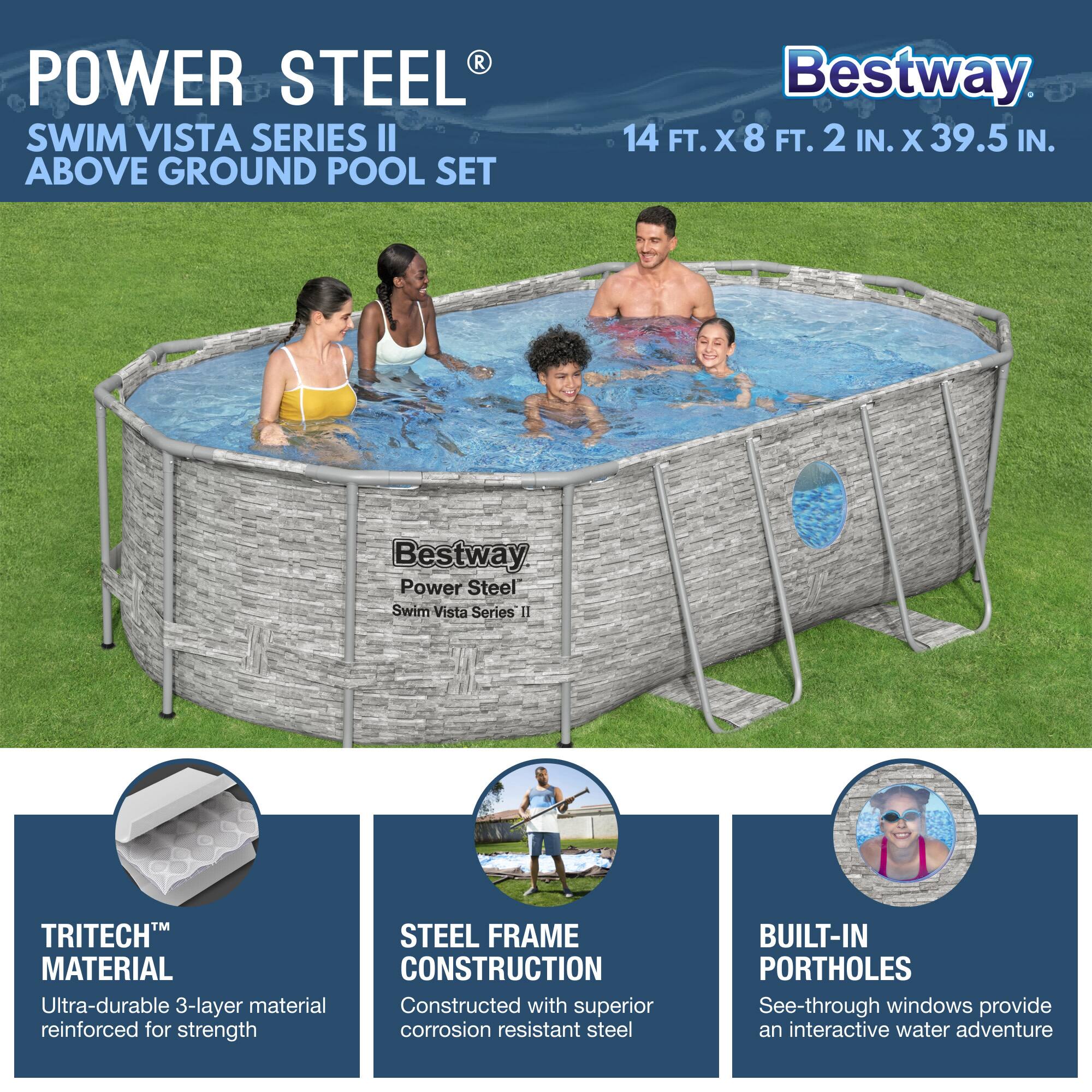 **POWER STEEL®**  
SWIM VISTA SERIES II  
ABOVE GROUND POOL SET  

Bestway  
14 FT. X 8 FT. 2 IN. X 39.5 IN.  

Bestway  
Power Steel  
Swim Vista Series II  

- **TRITECH™ MATERIAL**  
  Ultra-durable 3-layer material reinforced for strength  

- **STEEL FRAME CONSTRUCTION**  
  Constructed with superior corrosion resistant steel  

- **BUILT-IN PORTHOLES**  
  See-through windows provide an interactive water adventure