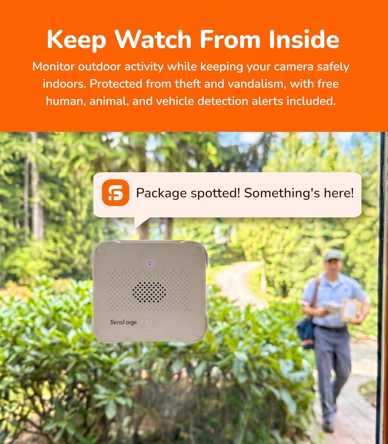 Keep Watch From Inside  
Monitor outdoor activity while keeping your camera safely indoors. Protected from theft and vandalism, with free human, animal, and vehicle detection alerts included.  

Package spotted! Something's here!  
SensForge