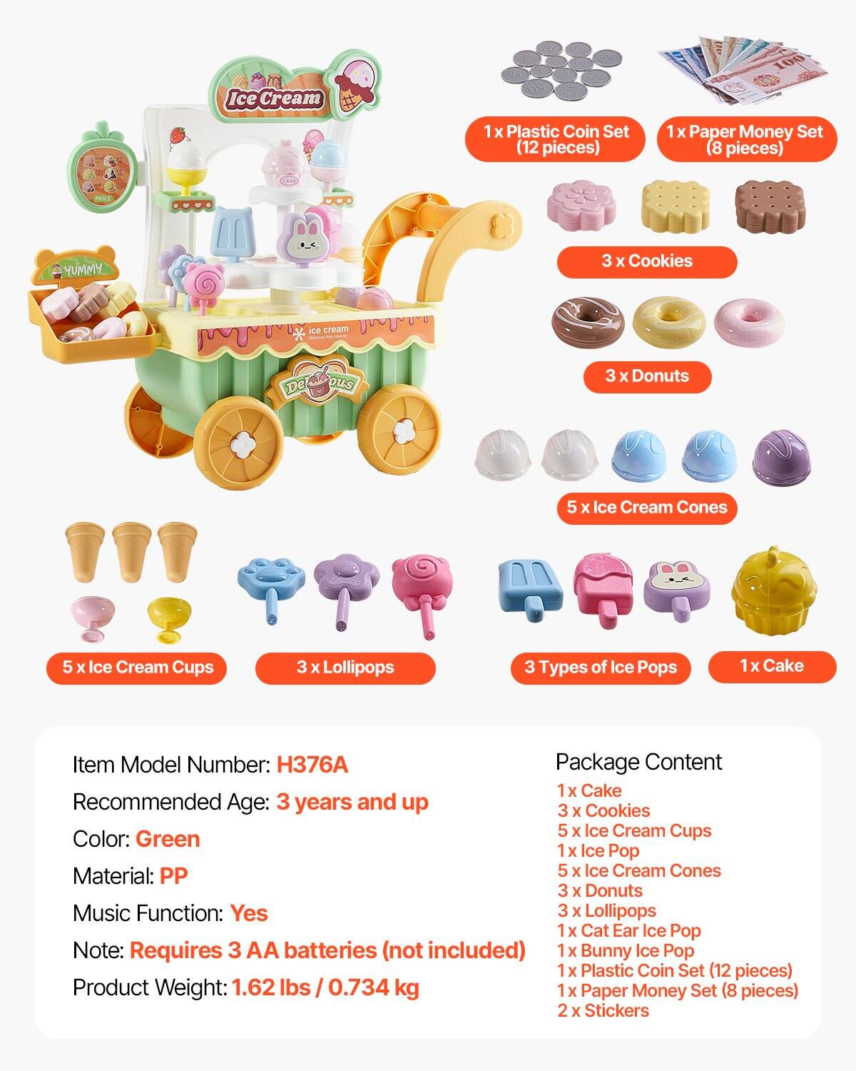 **Ice Cream 100**

- **Item Model Number:** H376A
- **Recommended Age:** 3 years and up
- **Color:** Green
- **Material:** PP
- **Music Function:** Yes
- **Note:** Requires 3 AA batteries (not included)
- **Product Weight:** 1.62 lbs / 0.734 kg

**Package Content:**
- 1 x Cake
- 3 x Cookies
- 5 x Ice Cream Cups
- 1 x Ice Pop
- 5 x Ice Cream Cones
- 3 x Donuts
- 3 x Lollipops
- 3 Types of Ice Pops
- 1 x Cat Ear Ice Pop
- 1 x Bunny Ice Pop
- 1 x Plastic Coin Set (12 pieces)
- 1 x Paper Money Set (8 pieces)
- 2 x Stickers

**Additional Items:**
- 1 x Plastic Coin Set (12 pieces)
- 1 x Paper Money Set (8 pieces)