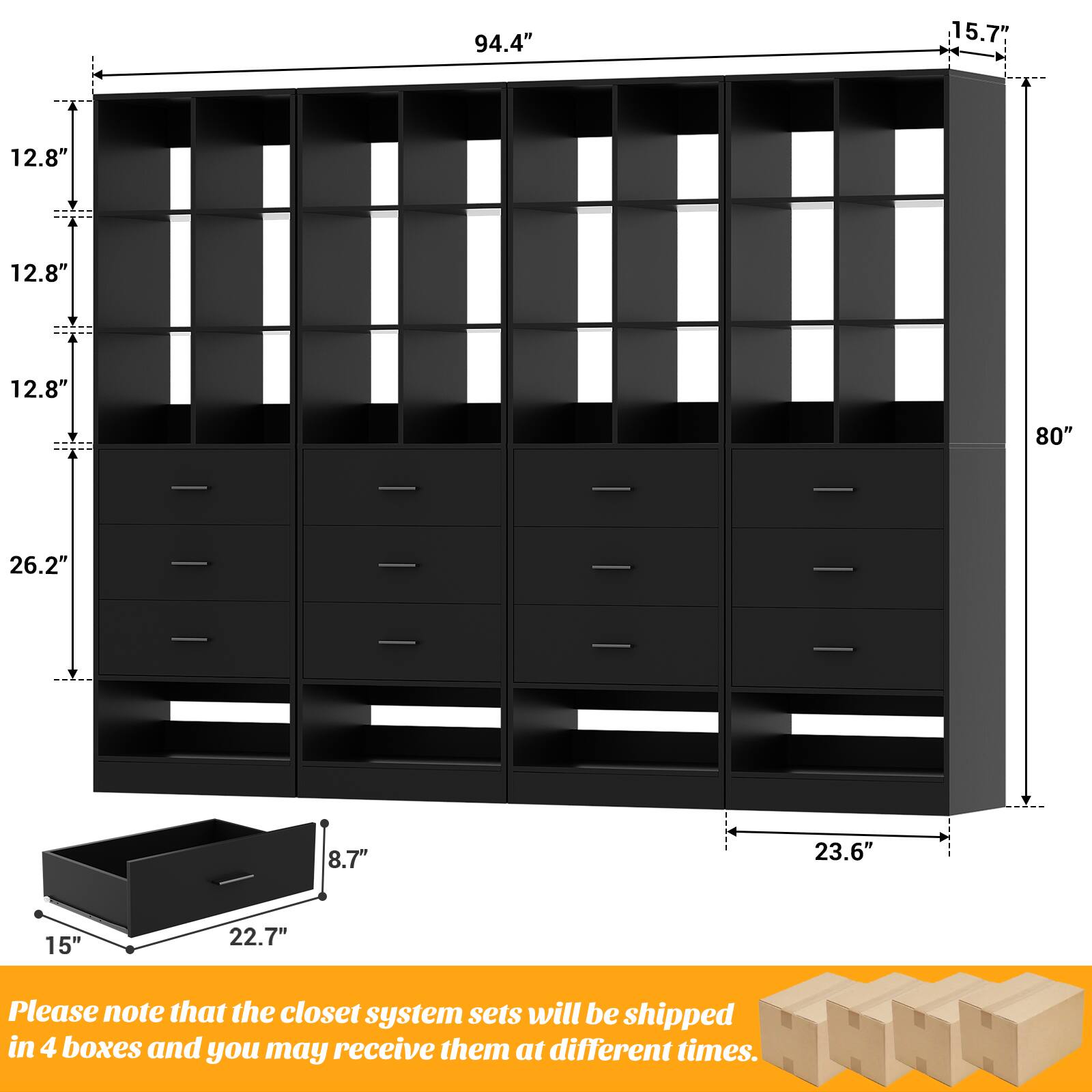 94.4" 15.7" 12.8" 12.8" 12.8" 80" 26.2" 8.7" 23.6" 15" 22.7" Please note that the closet system sets will be shipped in 4 boxes and you may receive them at different times.