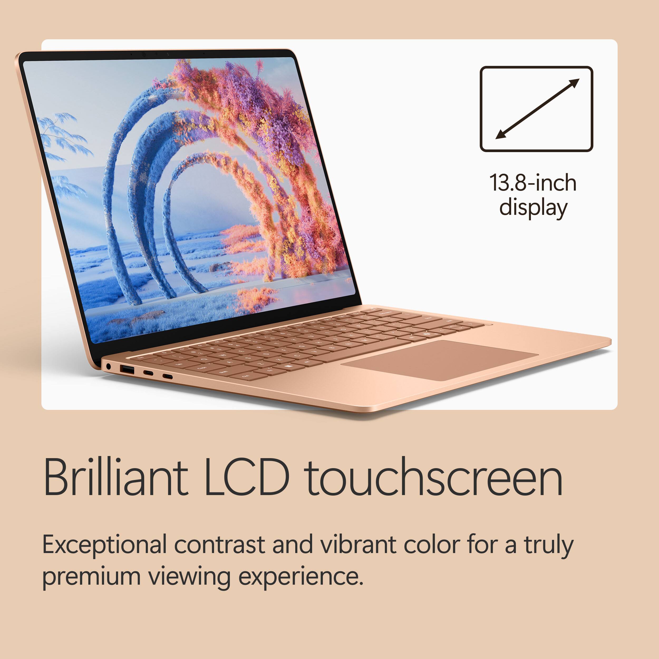 13.8-inch display  
Brilliant LCD touchscreen  
Exceptional contrast and vibrant color for a truly premium viewing experience.