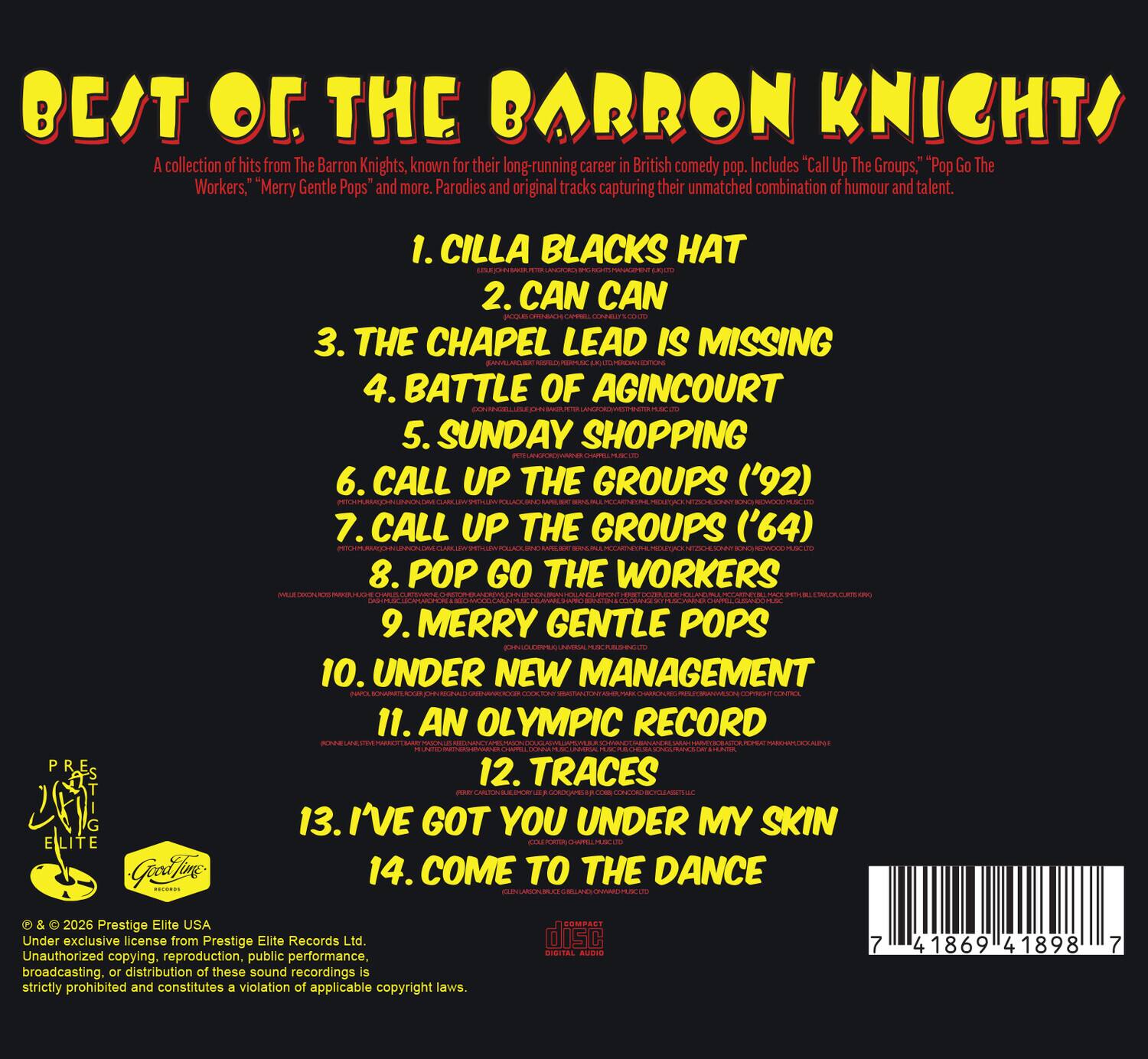 BEAT OF THE BARRON KNIGHTS

A collection of hits from The Barron Knights, known for their long-running career in British comedy pop. Includes "Call Up The Groups," "Pop Go The Workers," "Merry Gentle Pops" and more. Parodies and original tracks capturing their unmatched combination of humour and talent.

1. CILLA BLACK'S HAT
2. CAN CAN
3. THE CHAPEL LEAD IS MISSING
4. BATTLE OF AGINCOURT
5. SUNDAY SHOPPING
6. CALL UP THE GROUPS ('92)
7. CALL UP THE GROUPS ('64)
8. POP GO THE WORKERS
9. MERRY GENTLE POPS
10. UNDER NEW MANAGEMENT
11. AN OLYMPIC RECORD
12. TRACES
13. I'VE GOT YOU UNDER MY SKIN
14. COME TO THE DANCE

Prestige Elite USA
Under exclusive license from Prestige Elite Records Ltd.
Unauthorized copying, reproduction, public performance, broadcasting, or distribution of these sound recordings is strictly prohibited and constitutes a violation of applicable copyright laws.

COMPACT DISC
SISITAL AUDIO
7 41