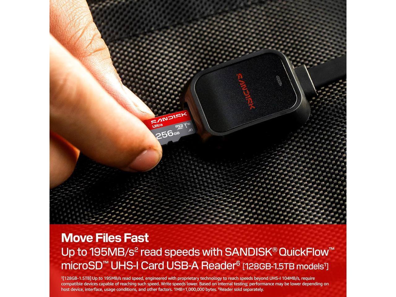 SANDISK Ultra V10 A1 256GB

SANDISK
Move Files Fast
Up to 195MB/s read speeds with SANDISK QuickFlow™ microSD UHS-I Card USB-A Reader [128GB-1.5TB models]
Up to 195MB/s read speed, engineered with proprietary technology to reach speeds beyond UHS-I 104MB/s, require compatible devices capable of reaching such speed. Write speeds lower. Based on internal testing: performance may be lower depending on host device, interface, usage conditions, and other factors. 1MB=1,000,000 bytes. Reader sold separately.