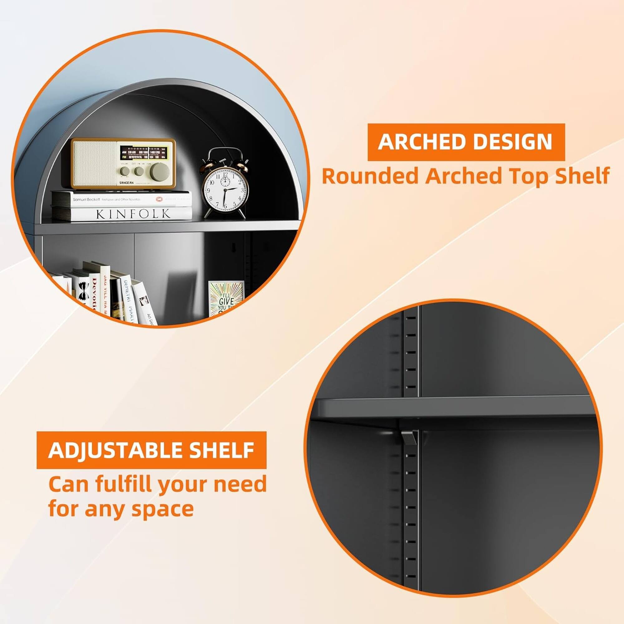 - ARCHED DESIGN
  Rounded Arched Top Shelf

- ADJUSTABLE SHELF
  Can fulfill your need for any space