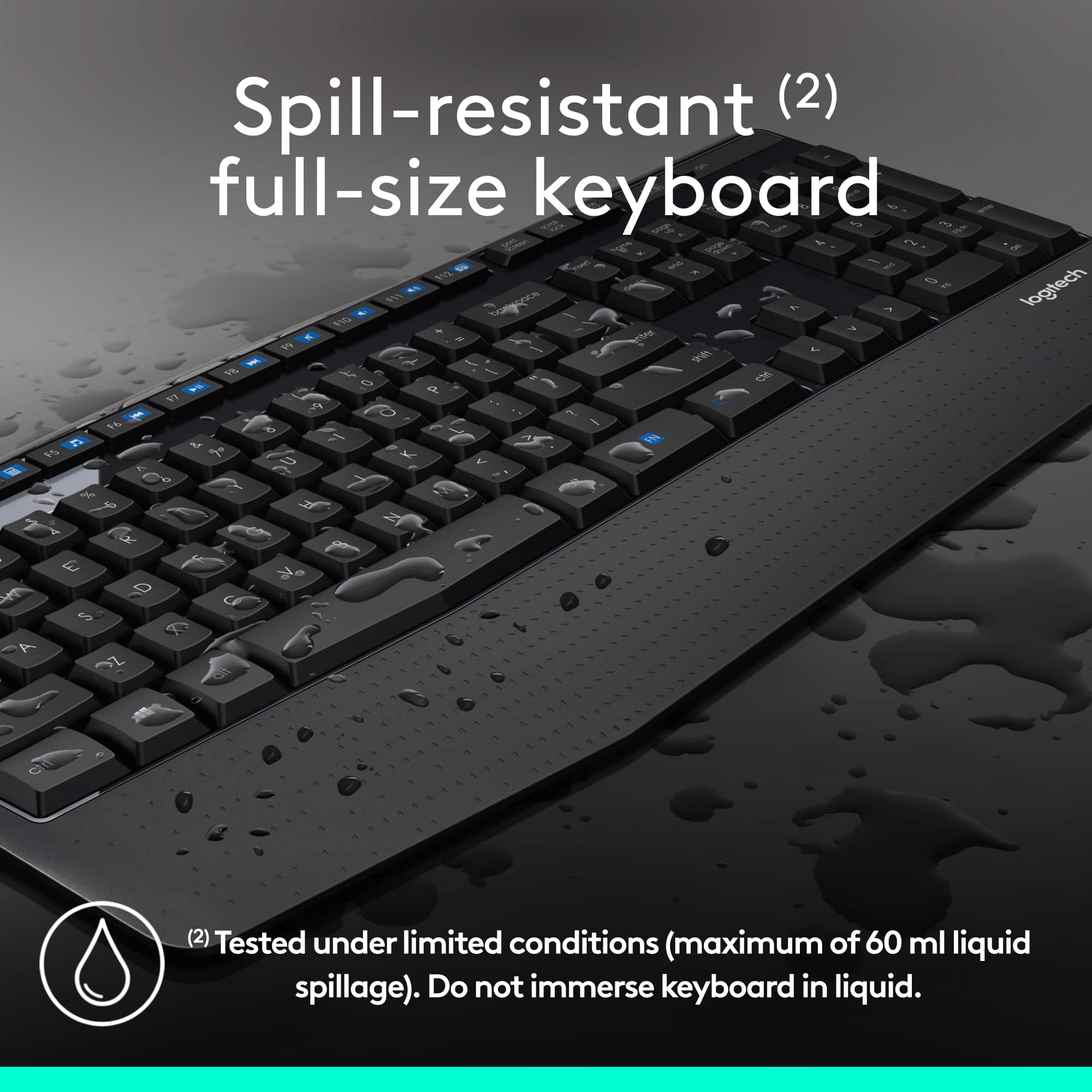 Spill-resistant (2) full-size keyboard 1 - -ad mC C S - 1 I 8 1 I 9 - - 2 logitech H - , 8G - a S 3 - A I 9 1s e - . C N D a - LA .. - O 2 1 C - - A af Y F 15 L b N W 2 C 1 F % d 2 4 e R 1 E . A a C S T A 3Z CW (2) Tested under limited conditions (maximum of 60 ml liquid spillage). Do not immerse keyboard in liquid.