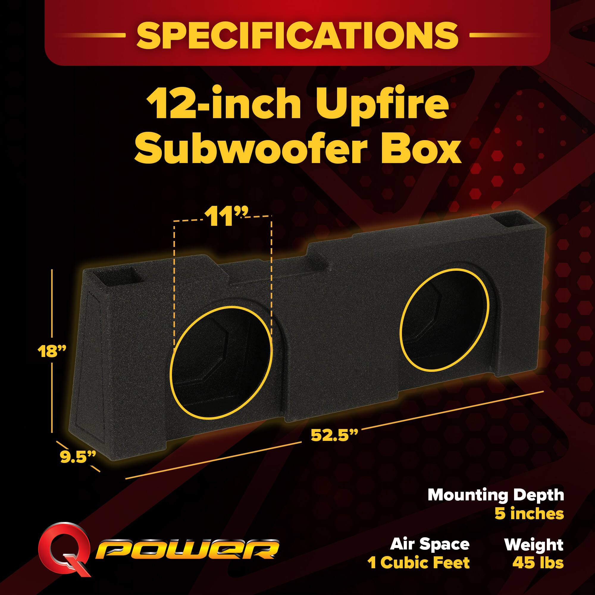 SPECIFICATIONS  
12-inch Upfire Subwoofer Box  
11" x 18" x 9.5" x 52.5"  
Mounting Depth: 5 inches  
Air Space: 1 Cubic Feet  
Weight: 45 lbs