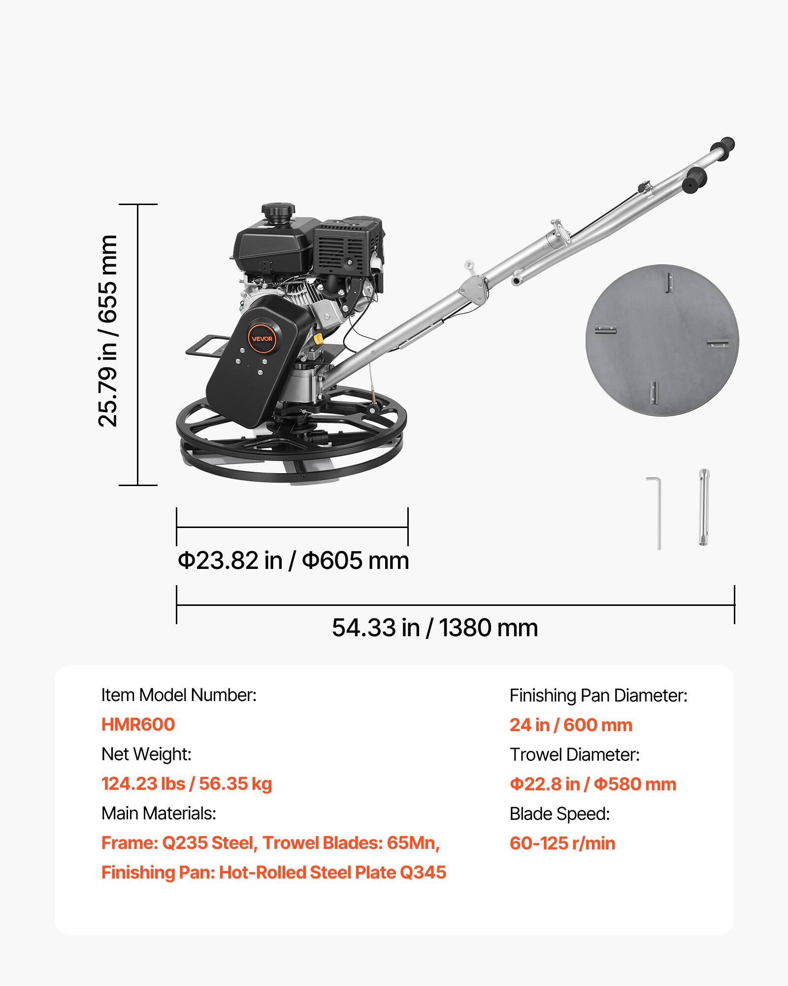 mm 655 / in 25.79

VEVOR

23.82 in 605 mm

54.33 in 1380 mm

Item Model Number: HMR600

Net Weight: 124.23 lbs 56.35 kg

Main Materials: Frame: Q235 Steel, Trowel Blades: 65Mn, Finishing Pan: Hot-Rolled Steel Plate Q345

Finishing Pan Diameter: 24 in / 600 mm

Trowel Diameter: 22.8 in / 580 mm

Blade Speed: 60-125 r/min