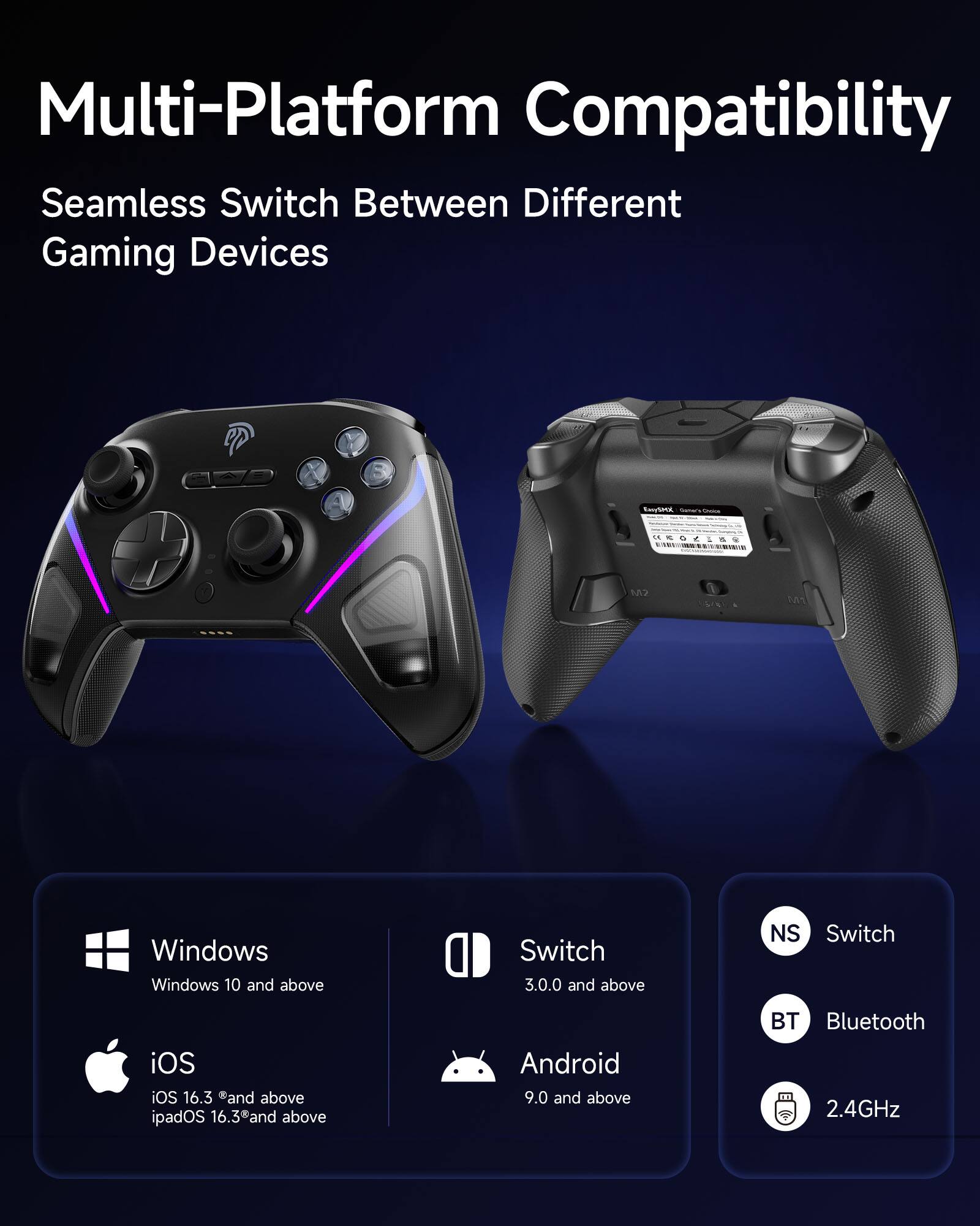 Multi-Platform Compatibility  
Seamless Switch Between Different Gaming Devices  

Windows  
Windows 10 and above  

Switch  
3.0.0 and above  

iOS  
iOS 16.3 and above  
iPadOS 16.3 and above  

Android  
9.0 and above  

Switch  
3.0.0 and above  

Bluetooth  
2.4GHz