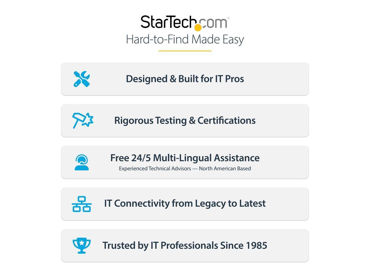 StarTech.com  
Hard-to-Find Made Easy  

Designed & Built for IT Pros  
Rigorous Testing & Certifications  
Free 24/5 Multi-Lingual Assistance  
Experienced Technical Advisors — North American Based  
IT Connectivity from Legacy to Latest  
Trusted by IT Professionals Since 1985