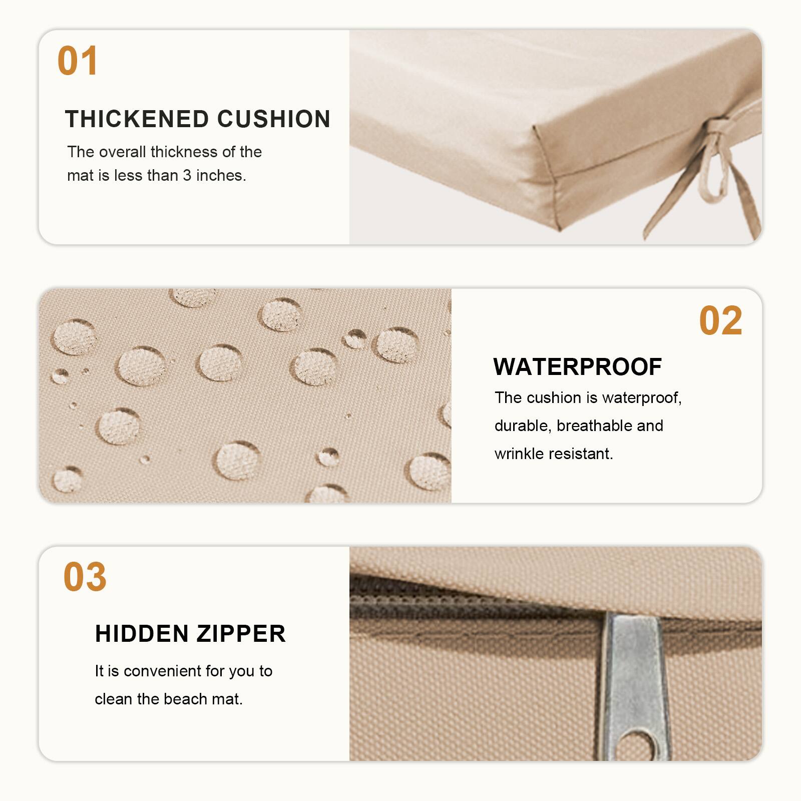 01 THICKENED CUSHION  
The overall thickness of the mat is less than 3 inches.  

02 WATERPROOF  
The cushion is waterproof, durable, breathable and wrinkle resistant.  

03 HIDDEN ZIPPER  
It is convenient for you to clean the beach mat.